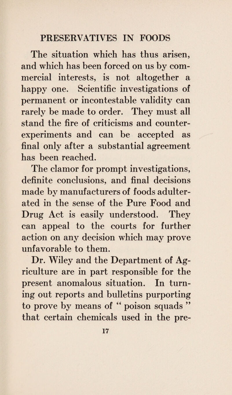 The situation which has thus arisen, and which has been forced on us by com¬ mercial interests, is not altogether a happy one. Scientific investigations of permanent or incontestable validity can rarely be made to order. They must all stand the fire of criticisms and counter¬ experiments and can be accepted as final only after a substantial agreement has been reached. The clamor for prompt investigations, definite conclusions, and final decisions made by manufacturers of foods adulter¬ ated in the sense of the Pure Food and Drug Act is easily understood. They can appeal to the courts for further action on any decision which may prove unfavorable to them. Dr. Wiley and the Department of Ag¬ riculture are in part responsible for the present anomalous situation. In turn¬ ing out reports and bulletins purporting to prove by means of “ poison squads ” that certain chemicals used in the pre-