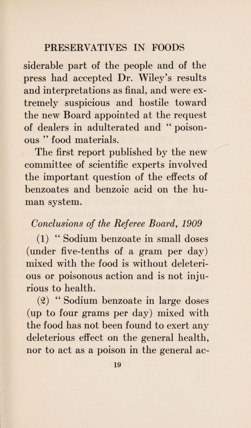 siderable part of the people and of the press had accepted Dr. Wiley’s results and interpretations as final, and were ex¬ tremely suspicious and hostile toward the new Board appointed at the request of dealers in adulterated and 44 poison¬ ous ” food materials. The first report published by the new committee of scientific experts involved the important question of the effects of benzoates and benzoic acid on the hu¬ man system. Conclusions of the Referee Board, 1909 (1) 44 Sodium benzoate in small doses (under five-tenths of a gram per day) mixed with the food is without deleteri¬ ous or poisonous action and is not inju¬ rious to health. (2) 44 Sodium benzoate in large doses (up to four grams per day) mixed with the food has not been found to exert any deleterious effect on the general health, nor to act as a poison in the general ac-