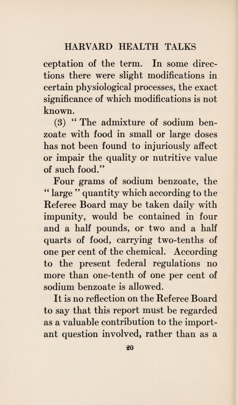 ceptation of the term. In some direc¬ tions there were slight modifications in certain physiological processes, the exact significance of which modifications is not known. (3) “ The admixture of sodium ben¬ zoate with food in small or large doses has not been found to injuriously affect or impair the quality or nutritive value of such food.” Four grams of sodium benzoate, the “ large ” quantity which according to the Referee Board may be taken daily with impunity, would be contained in four and a half pounds, or two and a half quarts of food, carrying two-tenths of one per cent of the chemical. According to the present federal regulations no more than one-tenth of one per cent of sodium benzoate is allowed. It is no reflection on the Referee Board to say that this report must be regarded as a valuable contribution to the import¬ ant question involved, rather than as a