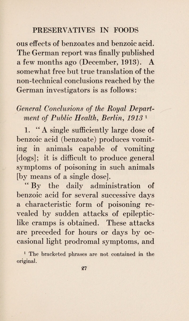 ous effects of benzoates and benzoic acid. The German report was finally published a few months ago (December, 1913). A somewhat free but true translation of the non-technical conclusions reached by the German investigators is as follows: General Conclusions of the Royal Depart¬ ment of Public Health, Berlin, 1913 1 1. “A single sufficiently large dose of benzoic acid (benzoate) produces vomit¬ ing in animals capable of vomiting [dogs]; it is difficult to produce general symptoms of poisoning in such animals [by means of a single dose]. “ By the daily administration of benzoic acid for several successive days a characteristic form of poisoning re¬ vealed by sudden attacks of epileptic¬ like cramps is obtained. These attacks are preceded for hours or days by oc¬ casional light prodromal symptoms, and 1 The bracketed phrases are not contained in the original.
