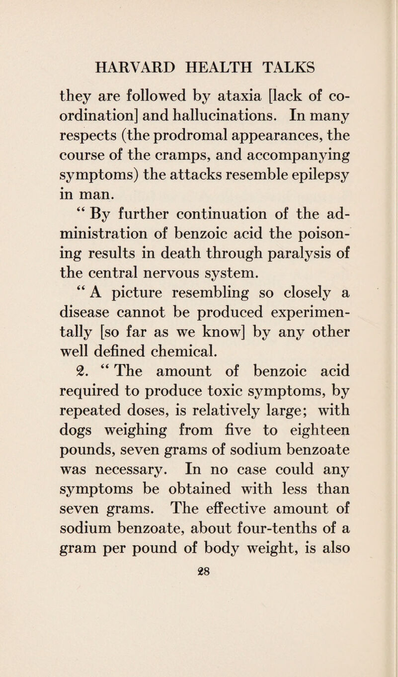 they are followed by ataxia [lack of co¬ ordination] and hallucinations. In many respects (the prodromal appearances, the course of the cramps, and accompanying symptoms) the attacks resemble epilepsy in man. “ By further continuation of the ad¬ ministration of benzoic acid the poison¬ ing results in death through paralysis of the central nervous system. “ A picture resembling so closely a disease cannot be produced experimen¬ tally [so far as we know] by any other well defined chemical. 2. “ The amount of benzoic acid required to produce toxic symptoms, by repeated doses, is relatively large; with dogs weighing from five to eighteen pounds, seven grams of sodium benzoate was necessary. In no case could any symptoms be obtained with less than seven grams. The effective amount of sodium benzoate, about four-tenths of a gram per pound of body weight, is also