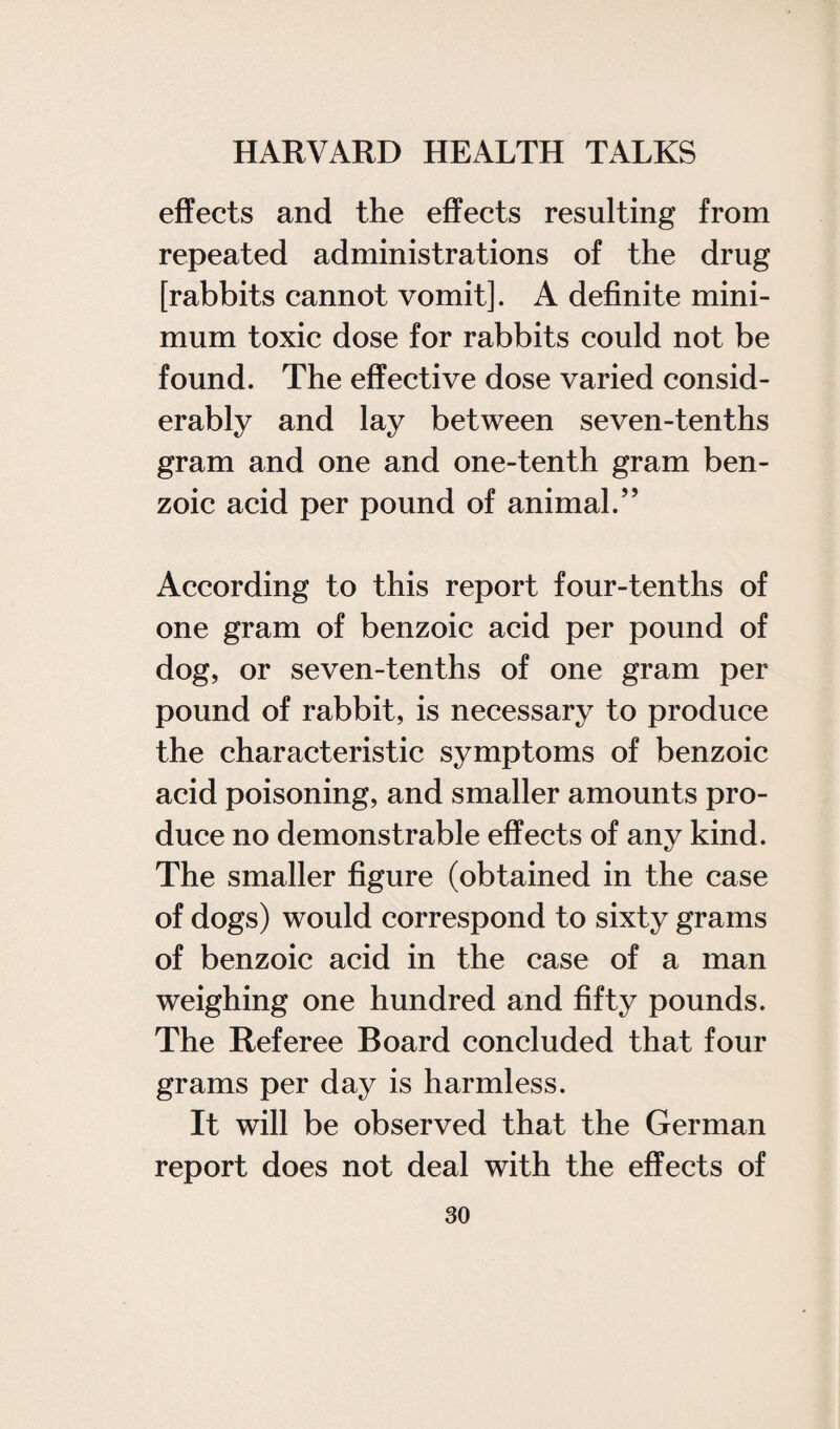 effects and the effects resulting from repeated administrations of the drug [rabbits cannot vomit]. A definite mini¬ mum toxic dose for rabbits could not be found. The effective dose varied consid¬ erably and lay between seven-tenths gram and one and one-tenth gram ben¬ zoic acid per pound of animal.” According to this report four-tenths of one gram of benzoic acid per pound of dog, or seven-tenths of one gram per pound of rabbit, is necessary to produce the characteristic symptoms of benzoic acid poisoning, and smaller amounts pro¬ duce no demonstrable effects of any kind. The smaller figure (obtained in the case of dogs) would correspond to sixty grams of benzoic acid in the case of a man weighing one hundred and fifty pounds. The Referee Board concluded that four grams per day is harmless. It will be observed that the German report does not deal with the effects of