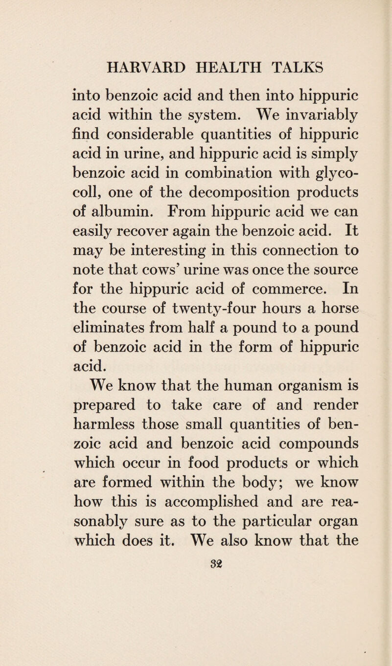 into benzoic acid and then into hippuric acid within the system. We invariably find considerable quantities of hippuric acid in urine, and hippuric acid is simply benzoic acid in combination with glyco- coll, one of the decomposition products of albumin. From hippuric acid we can easily recover again the benzoic acid. It may be interesting in this connection to note that cows’ urine was once the source for the hippuric acid of commerce. In the course of twenty-four hours a horse eliminates from half a pound to a pound of benzoic acid in the form of hippuric acid. We know that the human organism is prepared to take care of and render harmless those small quantities of ben¬ zoic acid and benzoic acid compounds which occur in food products or which are formed within the body; we know how this is accomplished and are rea¬ sonably sure as to the particular organ which does it. We also know that the