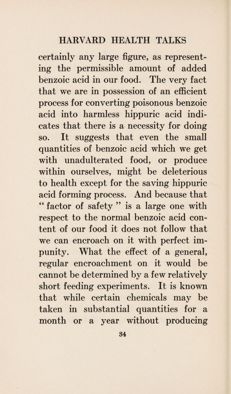 certainly any large figure, as represent¬ ing the permissible amount of added benzoic acid in our food. The very fact that we are in possession of an efficient process for converting poisonous benzoic acid into harmless hippuric acid indi¬ cates that there is a necessity for doing so. It suggests that even the small quantities of benzoic acid which we get with unadulterated food, or produce within ourselves, might be deleterious to health except for the saving hippuric acid forming process. And because that “ factor of safety is a large one with respect to the normal benzoic acid con¬ tent of our food it does not follow that we can encroach on it with perfect im¬ punity. What the effect of a general, regular encroachment on it would be cannot be determined by a few relatively short feeding experiments. It is known that while certain chemicals may be taken in substantial quantities for a month or a year without producing