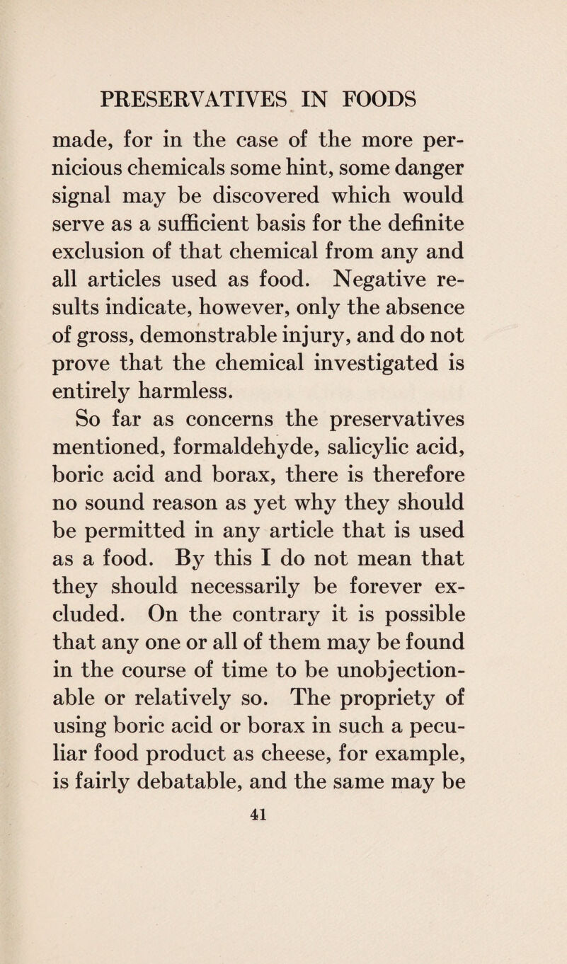 made, for in the case of the more per¬ nicious chemicals some hint, some danger signal may be discovered which would serve as a sufficient basis for the definite exclusion of that chemical from any and all articles used as food. Negative re¬ sults indicate, however, only the absence of gross, demonstrable injury, and do not prove that the chemical investigated is entirely harmless. So far as concerns the preservatives mentioned, formaldehyde, salicylic acid, boric acid and borax, there is therefore no sound reason as yet why they should be permitted in any article that is used as a food. By this I do not mean that they should necessarily be forever ex¬ cluded. On the contrary it is possible that any one or all of them may be found in the course of time to be unobjection¬ able or relatively so. The propriety of using boric acid or borax in such a pecu¬ liar food product as cheese, for example, is fairly debatable, and the same may be