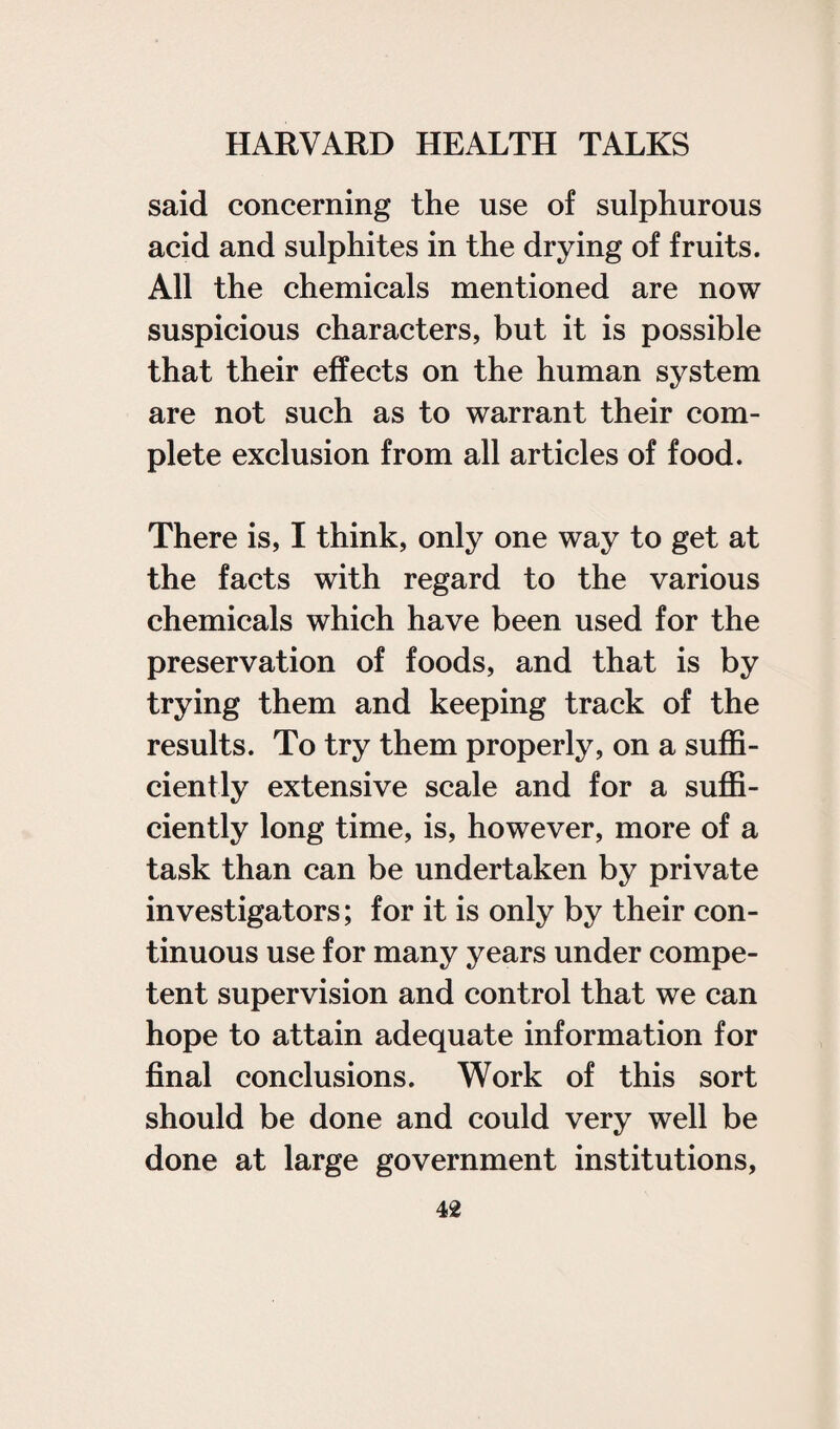 said concerning the use of sulphurous acid and sulphites in the drying of fruits. All the chemicals mentioned are now suspicious characters, but it is possible that their effects on the human system are not such as to warrant their com¬ plete exclusion from all articles of food. There is, I think, only one way to get at the facts with regard to the various chemicals which have been used for the preservation of foods, and that is by trying them and keeping track of the results. To try them properly, on a suffi¬ ciently extensive scale and for a suffi¬ ciently long time, is, however, more of a task than can be undertaken by private investigators; for it is only by their con¬ tinuous use for many years under compe¬ tent supervision and control that we can hope to attain adequate information for final conclusions. Work of this sort should be done and could very well be done at large government institutions.