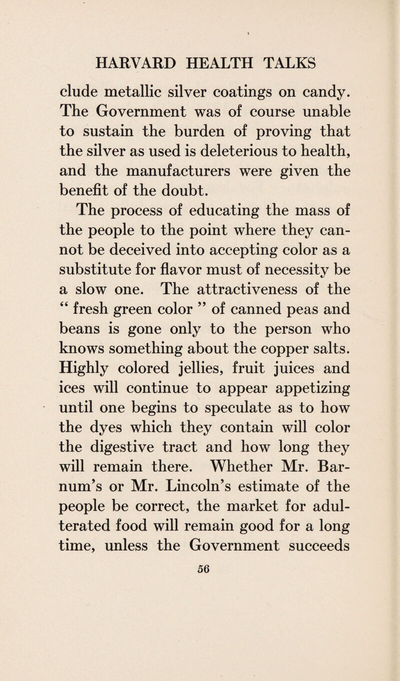 elude metallic silver coatings on candy. The Government was of course unable to sustain the burden of proving that the silver as used is deleterious to health, and the manufacturers were given the benefit of the doubt. The process of educating the mass of the people to the point where they can¬ not be deceived into accepting color as a substitute for flavor must of necessity be a slow one. The attractiveness of the “ fresh green color ” of canned peas and beans is gone only to the person who knows something about the copper salts. Highly colored jellies, fruit juices and ices will continue to appear appetizing until one begins to speculate as to how the dyes which they contain will color the digestive tract and how long they will remain there. Whether Mr. Bar- num’s or Mr. Lincoln’s estimate of the people be correct, the market for adul¬ terated food will remain good for a long time, unless the Government succeeds