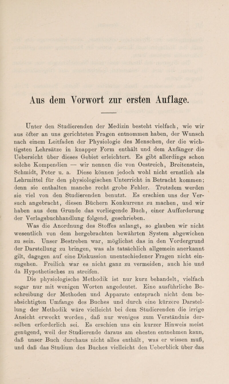 Aus dem Vorwort zur ersten Auflage. Unter den Studierenden der Medizin besteht vielfach, wie wir aus öfter an uns gerichteten Fragen entnommen haben, der Wunsch nach einem Leitfaden der Physiologie des Menschen, der die wich¬ tigsten Lehrsätze in knapper Form enthält und dem Anfänger die Uebersicht über dieses Gebiet erleichtert. Es gibt allerdings schon solche Kompendien — wir nennen die von Oestreich, Breitenstein, Schmidt, Peter u. a. Diese können jedoch wohl nicht ernstlich als Lehrmittel für den physiologischen Unterricht in Betracht kommen; denn sie enthalten manche recht grobe Fehler. Trotzdem werden sie viel von den Studierenden benutzt. Es erschien uns der Ver¬ such angebracht, diesen Büchern Konkurrenz zu machen, und wir haben aus dem Grunde das vorliegende Buch, einer Aufforderung der Verlagsbuchhandlung folgend, geschrieben. Was die Anordnung des Stoffes anlangt, so glauben wir nicht wesentlich von dem hergebrachten bewährten System abgewichen zu sein. Unser Bestreben war, möglichst das in den Vordergrund der Darstellung zu bringen, was als tatsächlich allgemein anerkannt gilt, dagegen auf eine Diskussion unentschiedener Fragen nicht ein¬ zugehen. Freilich war es nicht ganz zu vermeiden, auch hie und da Hypothetisches zu streifen. Die physiologische Methodik ist nur kurz behandelt, vielfach sogar nur mit wenigen Worten angedeutet. Eine ausführliche Be¬ schreibung der Methoden und Apparate entsprach nicht dem be¬ absichtigten Umfange des Buches und durch eine kürzere Darstel¬ lung der Methodik wäre vielleicht bei dem Studierenden die irrige Ansicht erweckt worden, daß nur weniges zum Verständnis der¬ selben erforderlich sei. Es erschien uns ein kurzer Hinweis meist genügend, weil der Studierende daraus am ehesten entnehmen kann, daß unser Buch durchaus nicht alles enthält, was er wissen muß, und daß das Studium des Buches vielleicht den Ueberblick über das