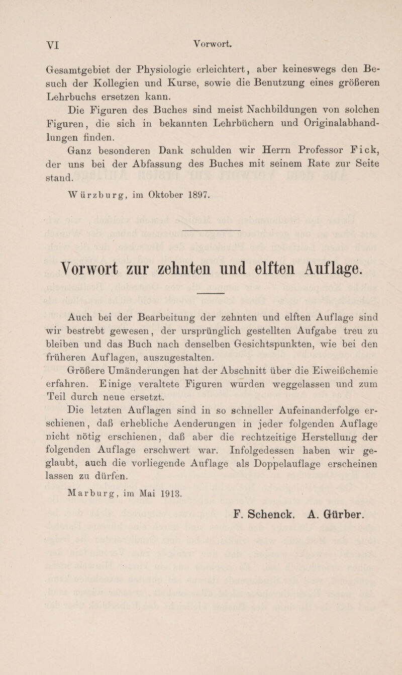 Gesamtgebiet der Physiologie erleichtert, aber keineswegs den Be¬ such der Kollegien und Kurse, sowie die Benutzung eines größeren Lehrbuchs ersetzen kann. Die Figuren des Buches sind meist Nachbildungen von solchen Figuren, die sich in bekannten Lehrbüchern und Originalabhand¬ lungen finden. Ganz besonderen Dank schulden wir Herrn Professor Fick, der uns bei der Abfassung des Buches mit seinem Kate zur Seite stand. Würzburg, im Oktober 1897. Vorwort zur zehnten und elften Auflage. Auch bei der Bearbeitung der zehnten und elften Auflage sind wir bestrebt gewesen, der ursprünglich gestellten Aufgabe treu zu bleiben und das Buch nach denselben Gesichtspunkten, wie bei den früheren Auflagen, auszugestalten. Größere Umänderungen hat der Abschnitt über die Eiweißchemie erfahren. Einige veraltete Figuren wurden weggelassen und zum Teil durch neue ersetzt. Die letzten Auflagen sind in so schneller Aufeinanderfolge er¬ schienen, daß erhebliche Aenderungen in jeder folgenden Auflage nicht nötig erschienen, daß aber die rechtzeitige Herstellung der folgenden Auflage erschwert war. Infolgedessen haben wir ge¬ glaubt, auch die vorliegende Auflage als Doppelauflage erscheinen lassen zu dürfen. Marburg, im Mai 1918. F. Schenck. A. Gürber.