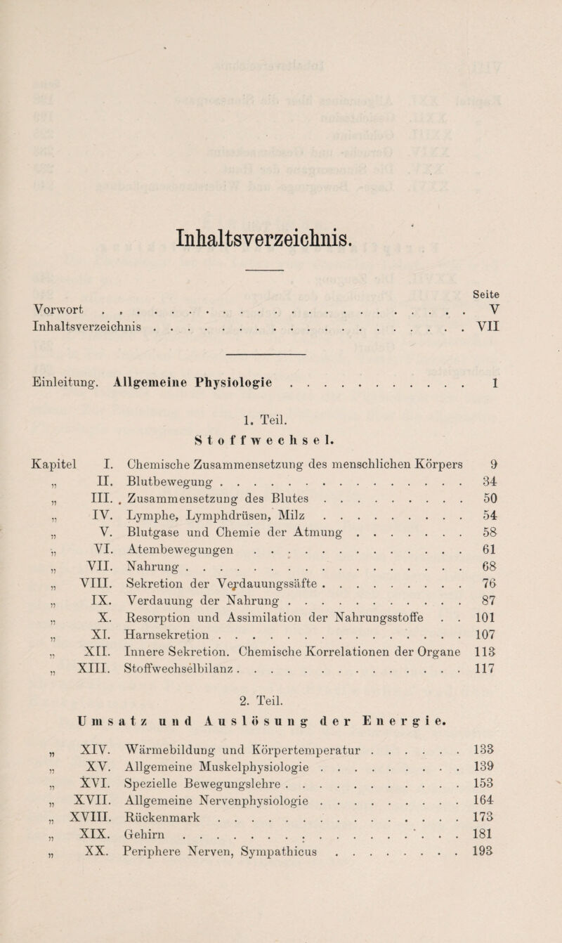 Inhaltsverzeichnis. Seite Vorwort . V Inhaltsverzeichnis.VII Einleitung. Allgemeine Physiologie. 1 1. Teil. Stoffwechsel. Kapitel I. Chemische Zusammensetzung des menschlichen Körpers 9 „ II. Blutbewegung.34 „ III. . Zusammensetzung des Blutes.50 „ IV. Lymphe, Lymphdrüsen, Milz.54 „ V. Blutgase und Chemie der Atmung.58 •„ VI. Atembewegungen.61 „ VII. Nahrung.68 „ VIII. Sekretion der Veydauungssäfte.76 „ IX. Verdauung der Nahrung.87 „ X. Resorption und Assimilation der Nahrungsstoffe . . 101 „ XI. Harnsekretion.107 „ XII. Innere Sekretion. Chemische Korrelationen der Organe 113 „ XIII. Stoffwechselbilanz.117 2. Teil. Umsatz und Auslösung der Energie. „ XIV. Wärmebildung und Körpertemperatur.133 77 XV. Allgemeine Muskelphysiologie.139 „ XVI. Spezielle Bewegungslehre.153 „ XVII. Allgemeine Nervenphysiologie.164 „ XVIII. Rückenmark.173 77 XIX. Gehirn...* ... 181 „ XX. Periphere Nerven, Sympathicus.193