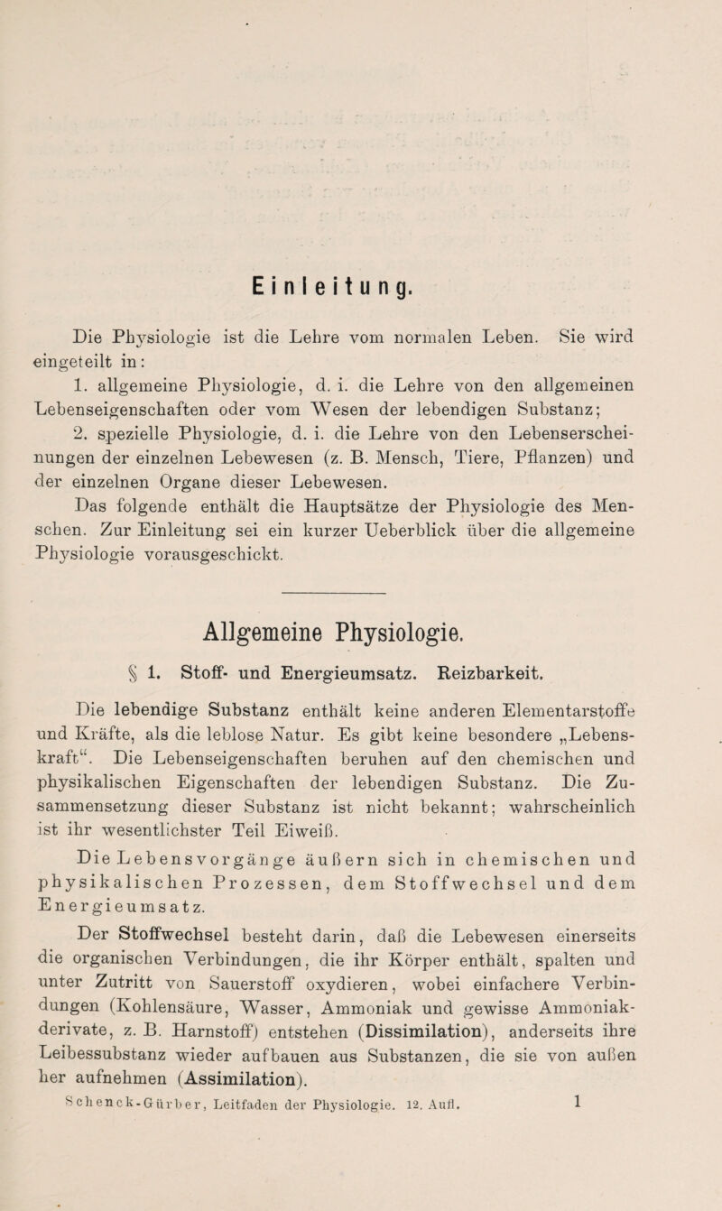 Einleitung. Die Physiologie ist die Lehre vom normalen Leben. Sie wird eingeteilt in: 1. allgemeine Physiologie, d. i. die Lehre von den allgemeinen Lebenseigenschaften oder vom Wesen der lebendigen Substanz; 2. spezielle Physiologie, d. i. die Lehre von den Lebenserschei¬ nungen der einzelnen Lebewesen (z. B. Mensch, Tiere, Pflanzen) und der einzelnen Organe dieser Lebewesen. Das folgende enthält die Hauptsätze der Physiologie des Men¬ schen. Zur Einleitung sei ein kurzer Ueberblick über die allgemeine Phj^siologie vorausgeschickt. Allgemeine Physiologie. § 1. Stoff- und Energieumsatz. Reizbarkeit. Die lebendige Substanz enthält keine anderen Elementarstoffe und Kräfte, als die leblose Natur. Es gibt keine besondere „Lebens¬ kraft“. Die Lebenseigenschaften beruhen auf den chemischen und physikalischen Eigenschaften der lebendigen Substanz. Die Zu¬ sammensetzung dieser Substanz ist nicht bekannt; wahrscheinlich ist ihr wesentlichster Teil Eiweiß. Die Leb ensvorgänge äußern sich in chemischen und physikalischen Prozessen, dem Stoffwechsel und dem Energieumsatz. Der Stoffwechsel besteht darin, daß die Lebewesen einerseits die organischen Verbindungen, die ihr Körper enthält, spalten und unter Zutritt von Sauerstoff oxydieren, wobei einfachere Verbin¬ dungen (Kohlensäure, Wasser, Ammoniak und gewisse Ammoniak¬ derivate, z. B. Harnstoff) entstehen (Dissimilation), anderseits ihre Leibessubstanz wieder auf bauen aus Substanzen, die sie von außen her aufnehmen (Assimilation). Schenck-Gürber, Leitfaden der Physiologie. 12. Aull.