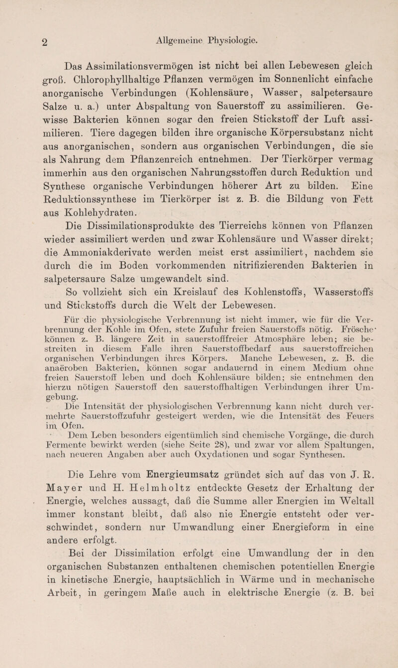 Das Assimilationsvermögen ist nicht bei allen Lebewesen gleich groß. Chlorophyllhaltige Pflanzen vermögen im Sonnenlicht einfache anorganische Verbindungen (Kohlensäure, Wasser, salpetersaure Salze u. a.) unter Abspaltung von Sauerstoff zu assimilieren. Ge¬ wisse Bakterien können sogar den freien Stickstoff der Luft assi¬ milieren. Tiere dagegen bilden ihre organische Körpersubstanz nicht aus anorganischen, sondern aus organischen Verbindungen, die sie als Nahrung dem Pflanzenreich entnehmen. Der Tierkörper vermag immerhin aus den organischen Nahrungsstoffen durch Reduktion und Synthese organische Verbindungen höherer Art zu bilden. Eine Reduktionssynthese im Tierkörper ist z. B. die Bildung von Fett aus Kohlehydraten. Die Dissimilationsprodukte des Tierreichs können von Pflanzen wieder assimiliert werden und zwar Kohlensäure und Wasser direkt; die Ammoniakderivate werden meist erst assimiliert, nachdem sie durch die im Boden vorkommenden nitrifizierenden Bakterien in salpetersaure Salze umgewandelt sind. So vollzieht sich ein Kreislauf des Kohlenstoffs, Wasserstoffs und Stickstoffs durch die Welt der Lebewesen. Für die physiologische Verbrennung ist nicht immer, wie für die Ver¬ brennung der Kohle im Ofen, stete Zufuhr freien Sauerstoffs nötig. Frösche* können z. B. längere Zeit in sauerstofffreier Atmosphäre leben; sie be¬ streiten in diesem Falle ihren Sauerstoffbedarf aus sauerstoffreichen organischen Verbindungen ihres Körpers. Manche Lebewesen, z. B. die anaeroben Bakterien, können sogar andauernd in einem Medium ohne freien Sauerstoff leben und doch Kohlensäure bilden; sie entnehmen den hierzu nötigen Sauerstoff den sauerstoffhaltigen Verbindungen ihrer Um¬ gebung. Die Intensität der physiologischen Verbrennung kann nicht durch ver¬ mehrte Sauerstoffzufuhr gesteigert werden, wie die Intensität des Feuers im Ofen. Dem Leben besonders eigentümlich sind chemische Vorgänge, die durch Fermente bewirkt werden (siehe Seite 28), und zwar vor allem Spaltungen, nach neueren Angaben aber auch Oxydationen und sogar Synthesen. Die Lehre vom Energieumsatz gründet sich auf das von J. R. Mayer und H. Helmholtz entdeckte Gesetz der Erhaltung der Energie, welches aussagt, daß die Summe aller Energien im Weltall immer konstant bleibt, daß also nie Energie entsteht oder ver¬ schwindet, sondern nur Umwandlung einer Energieform in eine andere erfolgt. Bei der Dissimilation erfolgt eine Umwandlung der in den organischen Substanzen enthaltenen chemischen potentiellen Energie in kinetische Energie, hauptsächlich in Wärme und in mechanische Arbeit, in geringem Maße auch in elektrische Energie (z. B. bei