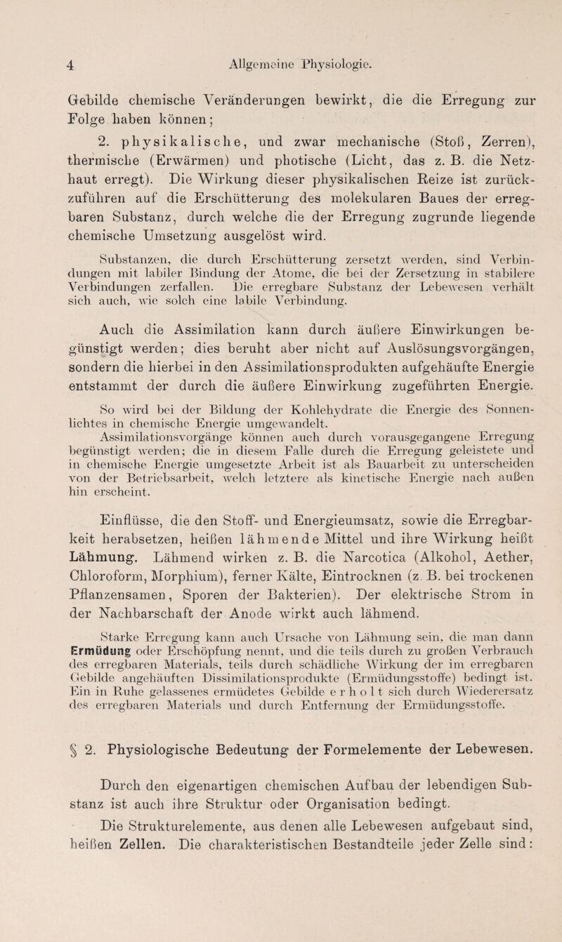 Gebilde chemische Veränderungen bewirkt, die die Erregung zur Folge haben können; 2. physikalische, und zwar mechanische (Stoß, Zerren), thermische (Erwärmen) und photische (Licht, das z. B. die Netz¬ haut erregt). Die Wirkung dieser physikalischen Beize ist zurück¬ zuführen auf die Erschütterung des molekularen Baues der erreg¬ baren Substanz, durch welche die der Erregung zugrunde liegende chemische Umsetzung ausgelöst wird. Substanzen, die durch Erschütterung zersetzt werden, sind Verbin¬ dungen mit labiler Bindung der Atome, die bei der Zersetzung in stabilere Verbindungen zerfallen. Die erregbare Substanz der Lebewesen verhält sich auch, wie solch eine labile Verbindung. Auch die Assimilation kann durch äußere Einwirkungen be¬ günstigt werden; dies beruht aber nicht auf Auslösungsvorgängen, sondern die hierbei in den Assimilationsprodukten aufgehäufte Energie entstammt der durch die äußere Einwirkung zugeführten Energie. So wird bei der Bildung der Kohlehydrate die Energie des Sonnen¬ lichtes in chemische Energie umgewandelt. Assimilationsvorgänge können auch durch vorausgegangene Erregung begünstigt werden; die in diesem Falle durch die Erregung geleistete und in chemische Energie umgesetzte Arbeit ist als Bauarbeit zu unterscheiden von der Betriebsarbeit, welch letztere als kinetische Energie nach außen hin erscheint. Einflüsse, die den Stoff- und Energieumsatz, sowie die Erregbar¬ keit herabsetzen, heißen lähmende Mittel und ihre Wirkung heißt Lähmung. Lähmend wirken z. B. die Narcotica (Alkohol, Aether, Chloroform, Morphium), ferner Kälte, Eintrocknen (z B. bei trockenen Pflanzensamen, Sporen der Bakterien). Der elektrische Strom in der Nachbarschaft der Anode wirkt auch lähmend. »Starke Erregung kann auch Ursache von Lähmung sein, die man dann Ermüdung oder Erschöpfung nennt, und die teils durch zu großen Verbrauch des erregbaren Materials, teils durch schädliche Wirkung der im erregbaren Gebilde angehäuften Dissimilationsprodukte (Ermüdungsstoffe) bedingt ist. Ein in Ruhe gelassenes ermüdetes Gebilde erholt sich durch Wiederersatz des erregbaren Materials und durch Entfernung der Ermüdungsstoffe. § 2. Physiologische Bedeutung der Formelemente der Lebewesen. Durch den eigenartigen chemischen Aufbau der lebendigen Sub¬ stanz ist auch ihre Struktur oder Organisation bedingt. Die Strukturelemente, aus denen alle Lebewesen aufgebaut sind, heißen Zellen. Die charakteristischen Bestandteile jeder Zelle sind: