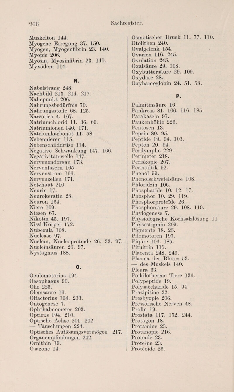 Muskelton 144. Myogene Erregung 37. 150. Myogen, Myogenfibrin 23. 140. Myopie 206. Myosin, Myosinfibrin 23. 140. Myxödem 114. N. Nabelstrang 248. Nachbild 213. 214. 217. Nahepunkt 206. Nahrungsbedürfnis 70. Nahrungsstoffe 68. 125. Narcotica 4. 167. Natriumchlorid 11. 36. 69. Natriumionen 140. 171. Natriumkarbonat 11. 58. Nebennieren 115. Nebenschilddrüse 114. Negative Schwankung 147. 166. Negativitätswelle 147. Nervenendorgan 173. Nervenfasern 165. Nervenstrom 166. Nervenzellen 171. Netzhaut 210. Neurin 17. Neurokeratin 28. Neuron 164. Niere 109. Niesen 67. Nikotin 45. 197. Nissl-Körper 172. Nubecula 108. Nuclease 97. Nuclein, Nucleoproteide 26. 33. 97. Nuclelnsäuren 26. 97. Nystagmus 188. O. Oculomotorius 194. Oesophagus 90. Ohr 225. Oleinsäure 16. Olfactorius 194. 233. Ontogenese 7. Ophthalmometer 203. Opticus 194. 210. Optische Achse 201. 202. — Täuschungen 224. Optisches Auflösungsvermögen 217. Organempfindungen 242. Ornithin 19. CBazone 14. Osmotischer Druck 11. 77. 110. Otolithen 240. Ovalgelenk 154. Ovarien 116. 245. Ovulation 245. Oxalsäure 29. 108. Oxybuttersäure 29. 109. Oxydase 28. Oxyhämoglobin 24. 51. 58. P. Palmitinsäure 16. Pankreas 81. 106. 116. 185. Parakasein 97. Paukenhöhle 226. Pentosen 13. Pepsin 80. 95. Peptide 19. 94. 103. Pepton 20. 94. Perilymphe 229. Perimeter 218. Periskopie 207. Peristaltik 92. Phenol 99. Phenolschwefelsäure 108. Phloridzin 106. Phosphatide 10. 12. 17. Phosphor 10. 29. 119. Phosphorproteide 26. Phosphorsäure 29. 108. 119. Phylogenese 7. Physiologische Kochsalzlösung 1 Physostigmin 209. Pigmente 18. 25. Pilomotoren 197. Piqüre 106. 185. Pituitrin 115. Placenta 248. 249. Plasma des Blutes 53. — des Muskels 140. Pleura 63. Poikilotberme Tiere 136. Pofypeptide 19. Polysaccharide 15. 94. Präzipitine 22. Presbyopie 206. Pressorische Nerven 48. Prolin 19. Prostata 117. 152. 244. Protagon 18. Protamine 23. Protanopie 216. Proteide 23. Proteine 23. Protboide 26.