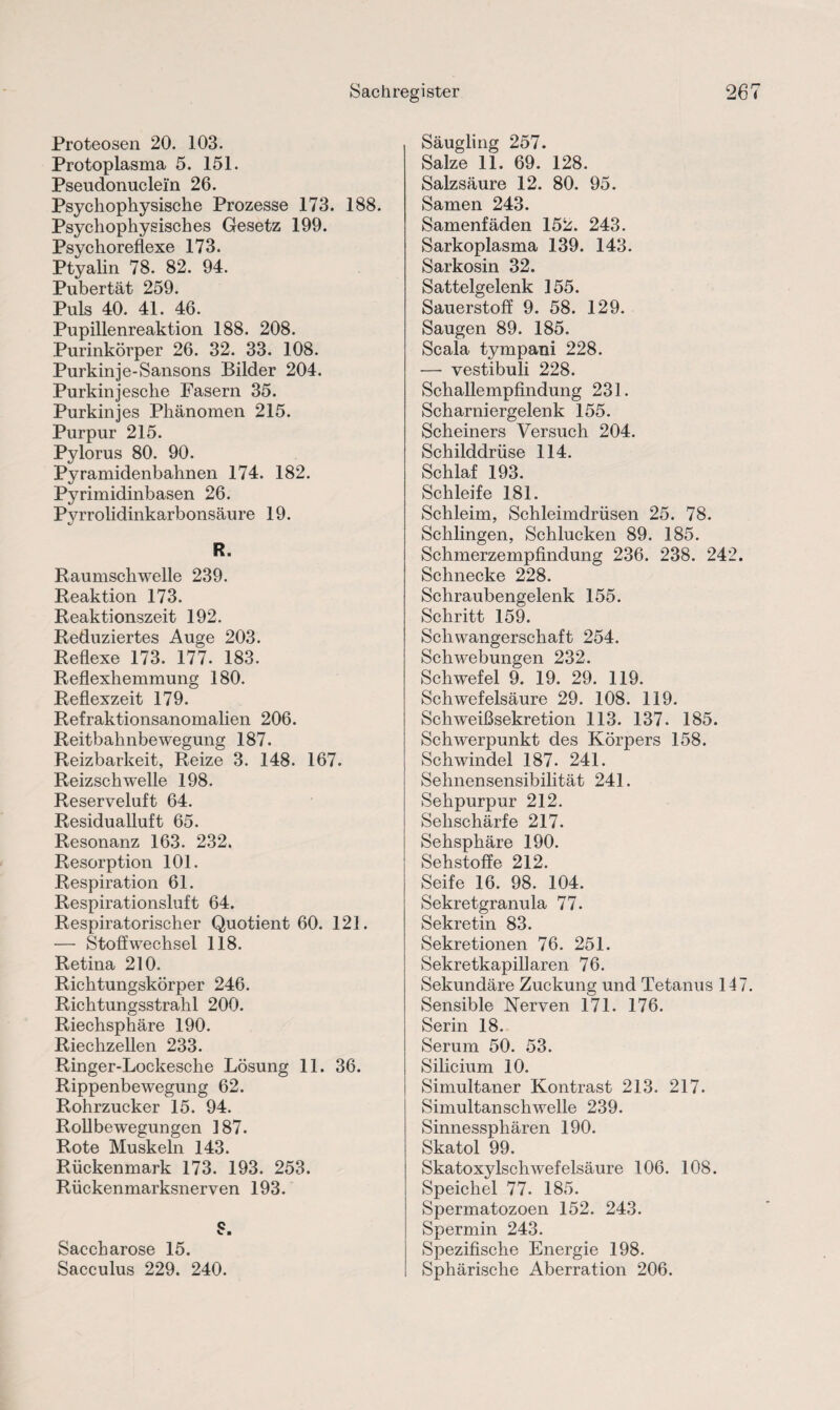 Proteosen 20. 103. Protoplasma 5. 151. Pseudonuclein 26. Psychophysische Prozesse 173. 188. Psychophysisches Gesetz 199. Psychoreflexe 173. Ptyalin 78. 82. 94. Pubertät 259. Pnlq 40 41 46 Pupillenreaktion 188. 208. Purinkörper 26. 32. 33. 108. Purkinje-Sansons Bilder 204. Purkinjesche Fasern 35. Purkinjes Phänomen 215. Purpur 215. Pylorus 80. 90. Pyramidenbahnen 174. 182. Pyrimidinbasen 26. Pyrrolidinkarbonsäure 19. R. Raumschwelle 239. Reaktion 173. Reaktionszeit 192. Reduziertes Auge 203. Reflexe 173. 177. 183. Reflexhemmung 180. Reflexzeit 179. Refraktionsanomalien 206. Reitbahnbewegung 187. Reizbarkeit, Reize 3. 148. 167. Reizschwelle 198. Reserveluft 64. Residualluft 65. Resonanz 163. 232. Resorption 101. Respiration 61. Respirationsluft 64. Respiratorischer Quotient 60. 121. — Stoffwechsel 118. Retina 210. Richtungskörper 246. Richtungsstrahl 200. Riechsphäre 190. Riechzellen 233. Ringer-Lockesche Lösung 11. 36. Rippenbewegung 62. Rohrzucker 15. 94. Rollbewegungen 187. Rote Muskeln 143. Rückenmark 173. 193. 253. Rückenmarksnerven 193. Saccharose 15. Sacculus 229. 240. Säugling 257. Salze 11. 69. 128. Salzsäure 12. 80. 95. Samen 243. Samenfäden 152. 243. Sarkoplasma 139. 143. Sarkosin 32. Sattelgelenk 155. Sauerstoff 9. 58. 129. Saugen 89. 185. Scala tympani 228. — vestibuli 228. Schallempfindung 231. Scharniergelenk 155. Scheiners Versuch 204. Schilddrüse 114. Schlaf 193. Schleife 181. Schleim, Schleimdrüsen 25. 78. Schlingen, Schlucken 89. 185. Schmerzempfindung 236. 238. 242. Schnecke 228. Schraubengelenk 155. Schritt 159. Schwangerschaft 254. Schwebungen 232. Schwefel 9. 19. 29. 119. Schwefelsäure 29. 108. 119. Schweißsekretion 113. 137. 185. Schwerpunkt des Körpers 158. Schwindel 187. 241. Sehnensensibilität 241. Sehpurpur 212. Sehschärfe 217. Sehsphäre 190. Sehstoffe 212. Seife 16. 98. 104. Sekretgranula 77. Sekretin 83. Sekretionen 76. 251. Sekretkapillaren 76. Sekundäre Zuckung und Tetanus 147 Sensible Nerven 171. 176. Serin 18. Serum 50. 53. Silicium 10. Simultaner Kontrast 213. 217. Simultanschwelle 239. Sinnessphären 190. Skatol 99. Skatoxylschwefelsäure 106. 108. Speichel 77. 185. Spermatozoen 152. 243. Spermin 243. Spezifische Energie 198. Sphärische Aberration 206.