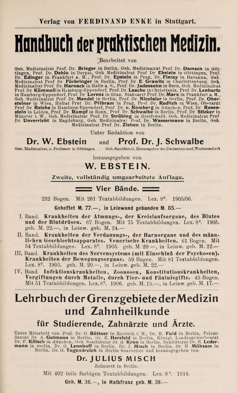 Handbuch der praktischen Medizin. 'Bearbeitet von st Geh. Medizinalrat Prof. Dr. Brieger in Berlin, Geh. Medizinalrat Prof. Dr. Dänisch in Güt¬ tingen, Prof. Dr. Dehio in Dorpat, Geh. Medizinalrat Prof Dr Ebstein in Göttingen, Prof. Dr. Edinger in Frankfurt a. M., Prof. Dr. Epstein in Prag, Dr. Finlay in Havanna, Geh. Medizmalrat Prof Dr Fürbringer in Berlin, Prof. Dr E. Grawitz in Uharlottenhurg, Geh. Medizinalrat Prof. Dr. Harnack in Halle a. 8., Prof. Dr. Jadassohn in Bern, Geh. Medizinalrat Prof. Dr Kümmel! in Hamburg-Eppendorf, Prof. Dr. Laache in Ohristiania, Prof. Dr. Lenhartz in Hamburg-Eppendorf, Prof. Dr Lorenz in Graz, Stabsarzt Prof. Dr. Marx in Frankfurt a. M., Geh. Medizinalrat Prof. Dr. Mendel in Berlin, Prof. Dr. Nicolaier in Berlin, Prof. Dr. Ober¬ steiner in Wien, Hofrat Prof Dr. Pribram in Prag, Prof. Dr. Redlich in Wien, Oberarzt Prof Dr Reichein Hamburg-Eppendorf, Prof Dr. v. Romberg in München, Prof. Dr Rosen¬ stein in Leiden, Prof. Dr Rumpf in Bonn, Prof. Dr. Schwalbe in Berlin, Prof. Dr. Sticker in Münster i. W, Geh. Medizinalrat Prof. Dr. Strübing in Greifswald, Geh. Medizinalrat Prof. Dr. Unverricht in Magdeburg, Geh. Medizinalrat Prof. Dr. Wassermann in Berlin, Geb. Medizinalrat Prof. Dr. Ziehen in Berlin. Unter Redaktion von Dr. W. Ebstein und Prof. Dr. J. Schwalbe Geh. Medizinalrat, o. Professor in Göttingen Geh. Sanitätsrat, Herausgeber der Deutschen med. Wochenschrift herausgegeben von W. EBSTEIN. Zweite, vollständig umgearbeitete Auflage. Vier Bände. = 232 Bogen. Mit 261 Textabbildungen. Lex. 8°. 1905/06. Geheftet M. 77.—, in Leinwand gebunden M. 85.— I. Band. Krankheiten der Atmungs-, der Kreislaufsorgane, des Blutes und der Blutdrüsen. 67 Bogen. Mit 75 Textabbildungen. Lex. 8°. 1905. geh. M. 22.—, in Leinw. geb. M. 24.— II. Band. Krankheiten der Verdauungs-, der Harnorgane und des männ¬ lichen Ueschlechtsapparates. Venerische Krankheiten. 61 Bogen. Mit 54 Textabbildungen. Lex. 8°. 1905. geh. M. 20—, in Leinw. geb. M. 22.— III. Band. Krankheiten des Nervensystems (mit Einschluß der Psychosen). Krankheiten der Bewegungsorgane. 59 Bogen. Mit 81 Textabbildungen. Lex. 8°. 1905. geh. M. 20.—, in Leinw. geb. M. 22.— IV. Band. Infektionskrankheiten, Zoonosen, Konstitutionskrankheiten^ Vergiftungen durch Metalle, durch Tier- und Fäulnisgifte. 45 Bogen. Mit 51 Textabbildungen. Lex. 8°. 1906. geh. M. 15.—, in Leinw. geb. M. 17.— Lehrbuch der Grenzgebiete der Medizin und Zahnheilkunde für Studierende, Zahnärzte und Ärzte. Unter Mitarbeit von Prof. Dr. O Büttner in Rostock i. M., Dr. E. Fuld in Berlin, Privat¬ dozent Dr A. Gutmann in Berlin, Dr. E. Herzfeld in Berlin, Königl. Landesgewerbearzt Dr. F. Kölsch in München, Goh Sanitätsrat Dr. H Krön in Berlin, Sanitätsrat Dr. R Leder¬ mann in Berlin, Dr. G. Lennhoff in Berlin. Dr. J. Misch in Berlin, Dr. H Mühsam in Berlin, Dr. G. Tugendreich in Berlin bearbeitet und herausgegeben von Dr. JULIUS MISCH Zahnarzt in Berlin. Mit 402 teils farbigen Textabbildungen. Lex. 8°. 1914. Geh. M. 36.—, in Halbfranz geb. M. 39.—