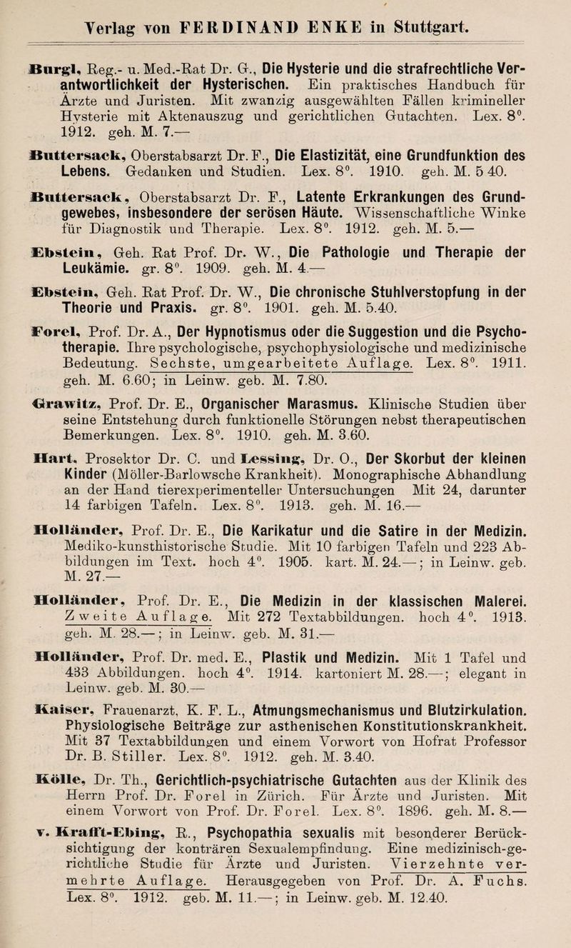 JBurgl, Reg.- u. Med.-Rat Dr. G., Die Hysterie und die strafrechtliche Ver¬ antwortlichkeit der Hysterischen. Ein praktisches Handbuch für Ärzte und Juristen. Mit zwanzig ausgewählten Fällen krimineller Hvsterie mit Aktenauszug und gerichtlichen Gutachten. Lex. 8°. 1912. geh. M. 7.— Buttersack, Oberstabsarzt Dr.F., Die Elastizität, eine Grundfunktion des Lebens. Gedanken und Studien. Lex. 8°. 1910. geh. M. 5 40. Kuttersack, Oberstabsarzt Dr. F., Latente Erkrankungen des Grund¬ gewebes, insbesondere der serösen Häute. Wissenschaftliche Winke für Diagnostik und Therapie. Lex. 8°. 1912. geh. M. 5.— Ebstein, Geh. Rat Prof. Dr. W., Die Pathologie und Therapie der Leukämie, gr. 8°. 1909. geh. M. 4.— Ebstein, Geh. Rat Prof. Dr. W., Die chronische Stuhlverstopfung in der Theorie und Praxis, gr. 8°. 1901. geh. M. 5.40. Ford, Prof. Dr. A., Der Hypnotismus oder die Suggestion und die Psycho¬ therapie. Ihre psychologische, psychophysiologische und medizinische Bedeutung. Sechste, umgearbeitete Auflage. Lex. 8°. 1911. geh. M. 6.60; in Leinw. geb. M. 7.80. Orawitz, Prof. Dr. E., Organischer Marasmus. Klinische Studien über seine Entstehung durch funktionelle Störungen nebst therapeutischen Bemerkungen. Lex. 8°. 1910. geh. M. 3.60. Hart, Prosektor Dr. C. und Leasing, Dr. 0., Der Skorbut der kleinen Kinder (Möller-Barlowsche Krankheit). Monographische Abhandlung an der Hand tierexperimenteller Untersuchungen Mit 24, darunter 14 farbigen Tafeln. Lex. 8°. 1913. geh. M. 16.— Holländer, Prof. Dr. E., Die Karikatur und die Satire in der Medizin. Mediko-kunsthistorische Studie. Mit 10 farbigen Tafeln und 228 Ab¬ bildungen im Text, hoch 4°. 1905. kart. M. 24.—: in Leinw. geb. M. 27.— Holländer, Prof. Dr. E., Die Medizin in der klassischen Malerei. Zweite Auflage. Mit 272 Textabbildungen, hoch 4°. 1913. geh. M. 28.—; in Leinw. geb. M. 31.— Holländer, Prof. Dr. med. E., Plastik und Medizin. Mit 1 Tafel und 483 Abbildungen, hoch 4°. 1914. kartoniert M. 28.—; elegant in Leinw. geb. M. 30.— Kaiser, Frauenarzt, K. F. L., Atmungsmechanismus und Blutzirkulation. Physiologische Beiträge zur asthenischen Konstitutionskrankheit. Mit 37 Textabbildungen und einem Vorwort von Hofrat Professor Dr. B. Stiller. Lex. 8°. 1912. geh. M. 3.40. Kölle, Dr. Th., Gerichtlich-psychiatrische Gutachten aus der Klinik des Herrn Prof. Dr. Forel in Zürich. Für Ärzte und Juristen. Mit einem Vorwort von Prof. Dr. Forel. Lex. 8°. 1896. geh. M. 8.— v. Krafft-Ebing, R., Psychopathia sexualis mit besonderer Berück¬ sichtigung der konträren Sexualempfindung. Eine medizinisch-ge¬ richtliche Studie für Ärzte und Juristen. Vierzehnte ver¬ mehrte Auflage. Herausgegeben von Prof. Dr. A. Fuchs. Lex. 8°. 1912. geb. M. 11.—; in Leinw. geb. M. 12.40.