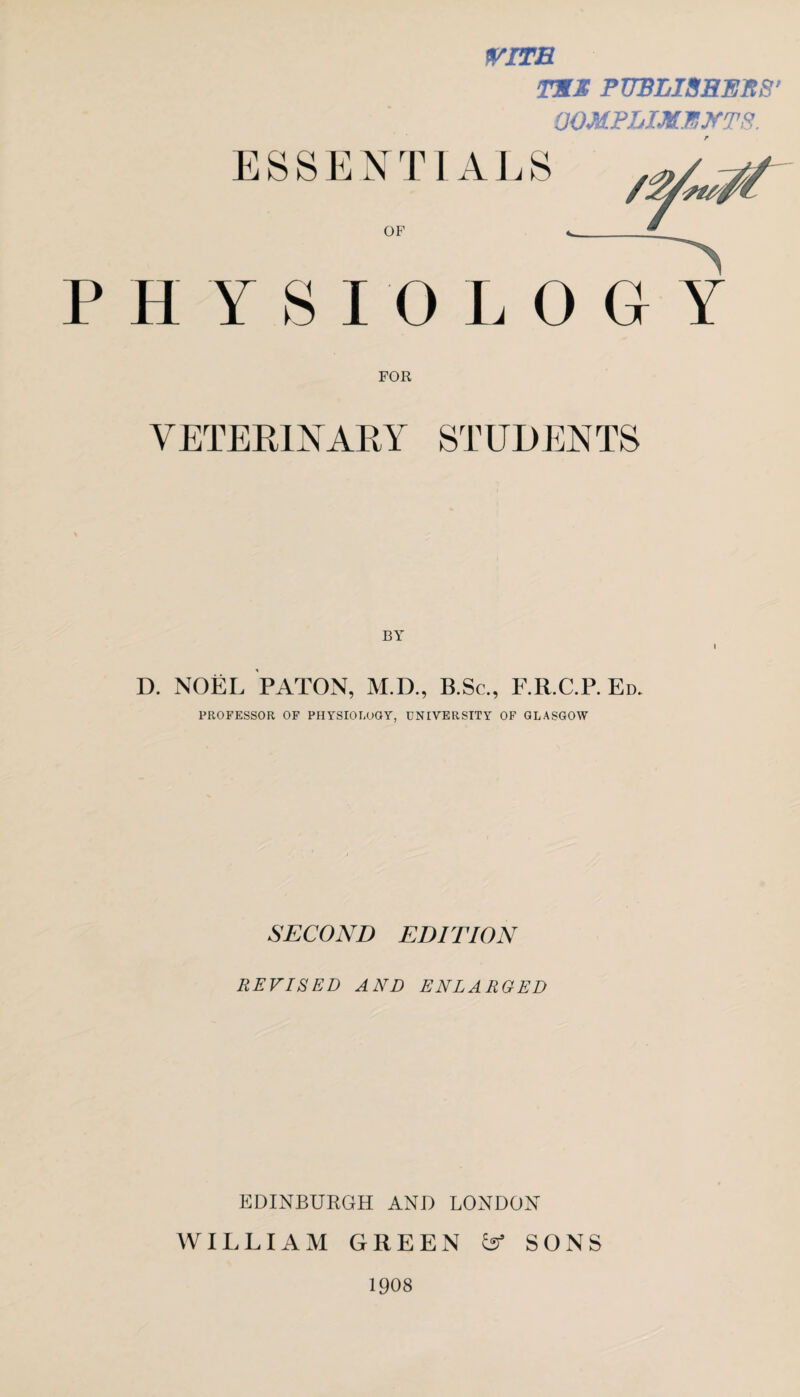 WITH TEE PUBLISHERS' OOMPLIXEJfTS. ESSENTIALS OF HY SI 0 LOGY FOR VETERINARY STUDENTS BY I D. NOEL PATON, M.D., B.Sc., F.R.C.P. Ed. PROFESSOR OF PHYSIOLOGY, UNIVERSITY OF GLASGOW SECOND EDITION REVISED AND ENLARGED EDINBURGH AND LONDON WILLIAM GREEN SONS 1908