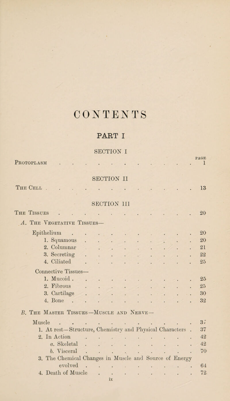 CONTENTS PART I SECTION I Protoplasm PAGE 1 SECTION II The Cell 13 SECTION 111 The Tissues .... A. The Vegetative Tissues— Epithelium 1. Squamous 2. Columnar 3. Secreting 4. Ciliated Connective Tissues— 1. Mucoid . 2. Fibrous 3. Cartilage 4. Bone 20 20 20 21 22 25 25 25 30 32 B. The Master Tissues—Muscle and Nerve— Muscle . . . . . . . . . . .31 1. At rest—Structure, Chemistry and Physical Characters . 37 2. In Action ......... 42 a. Skeletal ......... 42 b. Visceral ......... 70 3. The Chemical Changes in Muscle and Source of Energy evolved ......... 64 4. Death of Muscle.72