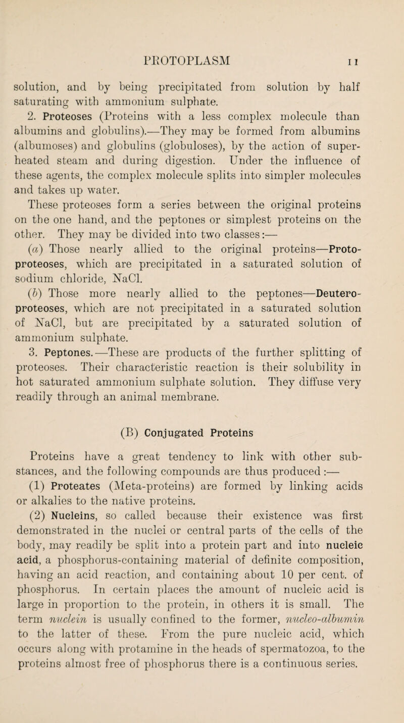 solution, and by being precipitated from solution by half saturating with ammonium sulphate. 2. Proteoses (Proteins with a less complex molecule than albumins and globulins).—They may be formed from albumins (albumoses) and globulins (globuloses), by the action of super¬ heated steam and during digestion. Under the influence of these agents, the complex molecule splits into simpler molecules and takes up water. These proteoses form a series between the original proteins on the one hand, and the peptones or simplest proteins on the other. They may be divided into two classes:— (a) Those nearly allied to the original proteins—Proto¬ proteoses, which are precipitated in a saturated solution of sodium chloride, NaCl. (b) Those more nearly allied to the peptones—Deutero- proteoses, which are not precipitated in a saturated solution of NaCl, but are precipitated by a saturated solution of ammonium sulphate. 3. Peptones.—These are products of the further splitting of proteoses. Their characteristic reaction is their solubility in hot saturated ammonium sulphate solution. They diffuse very readily through an animal membrane. (B) Conjugated Proteins Proteins have a great tendency to link with other sub¬ stances, and the following compounds are thus produced :— (1) Proteates (Meta-proteins) are formed by linking acids or alkalies to the native proteins. (2) Nucleins, so called because their existence was first demonstrated in the nuclei or central parts of the cells of the body, may readily be split into a protein part and into nucleic acid, a phosphorus-containing material of definite composition, having an acid reaction, and containing about 10 per cent, of phosphorus. In certain places the amount of nucleic acid is large in proportion to the protein, in others it is small. The term nuclein is usually confined to the former, nucleo-albumin to the latter of these. From the pure nucleic acid, which occurs along with protamine in the heads of spermatozoa, to the proteins almost free of phosphorus there is a continuous series.