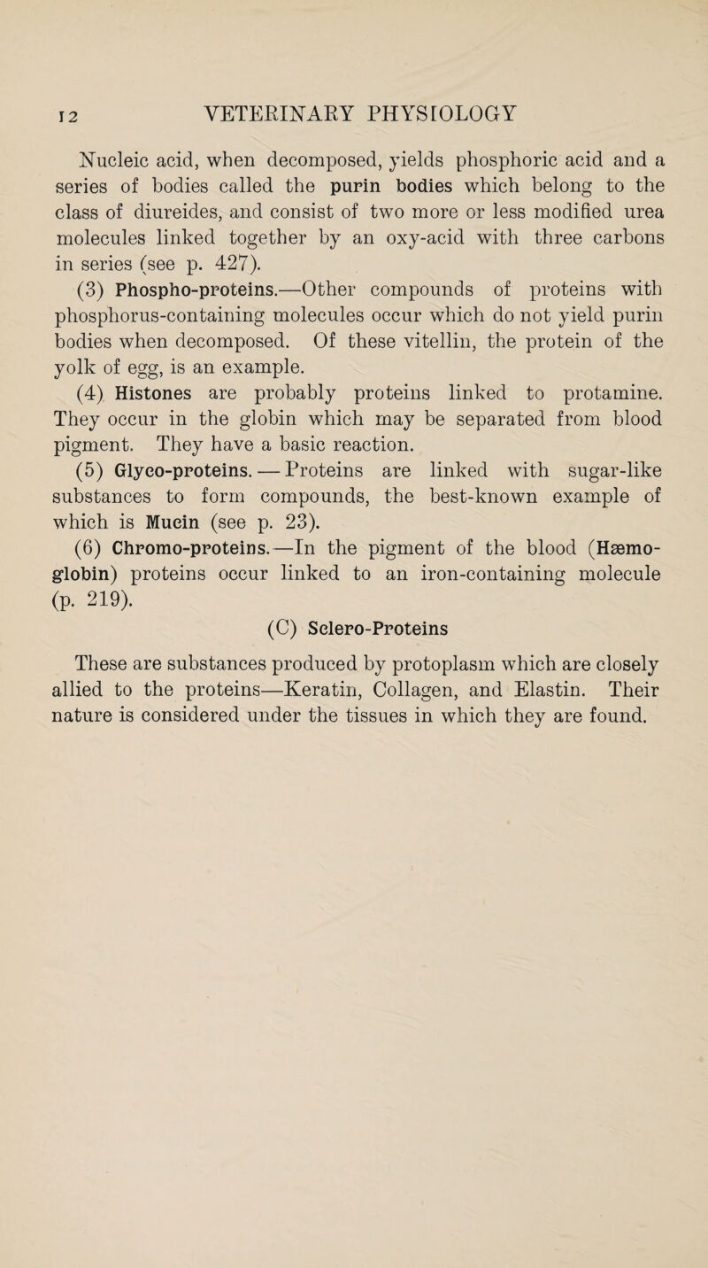 Nucleic acid, when decomposed, yields phosphoric acid and a series of bodies called the purin bodies which belong to the class of diureides, and consist of two more or less modified urea molecules linked together by an oxy-acid with three carbons in series (see p. 427). (3) Phospho-proteins.—Other compounds of proteins with phosphorus-containing molecules occur which do not yield purin bodies when decomposed. Of these vitellin, the protein of the yolk of egg, is an example. (4) Histones are probably proteins linked to protamine. They occur in the globin which may be separated from blood pigment. They have a basic reaction. (5) Glyeo-proteins.— Proteins are linked with sugar-like substances to form compounds, the best-known example of which is Mucin (see p. 23). (6) Chromo-proteins.—In the pigment of the blood (Haemo¬ globin) proteins occur linked to an iron-containing molecule (p. 219). (C) Selero-Proteins These are substances produced by protoplasm which are closely allied to the proteins—Keratin, Collagen, and Elastin. Their nature is considered under the tissues in which they are found.