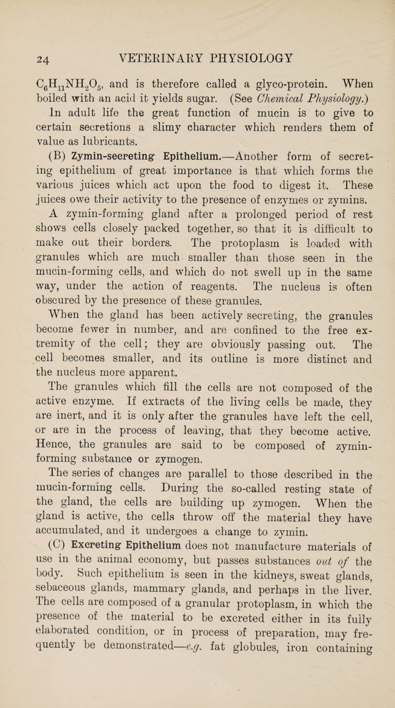 C6H11NH205, and is therefore called a glyco-protein. When boiled with an acid it yields sugar. (See Chemical Physiology.) In adult life the great function of mucin is to give to certain secretions a slimy character which renders them of value as lubricants. (B) Zymin-seereting Epithelium.—Another form of secret¬ ing epithelium of great importance is that which forms the various juices which act upon the food to digest it. These juices owe their activity to the presence of enzymes or zymins. A zymin-forming gland after a prolonged period of rest shows cells closely packed together, so that it is difficult to make out their borders. The protoplasm is loaded with granules which are much smaller than those seen in the mucin-forming ceils, and which do not swell up in the same way, under the action of reagents. The nucleus is often obscured by the presence of these granules. When the gland has been actively secreting, the granules become fewer in number, and are confined to the free ex¬ tremity of the cell; they are obviously passing out. The cell becomes smaller, and its outline is more distinct and the nucleus more apparent. The granules which fill the cells are not composed of the active enzyme. If extracts of the living cells be made, they are inert, and it is only after the granules have left the cell, or are in the process of leaving, that they become active. Hence, the granules are said to be composed of zymin- forming substance or zymogen. The series of changes are parallel to those described in the mucin-forming cells. During the so-called resting state of the gland, the cells are building up zymogen. When the gland is active, the cells throw off the material they have accumulated, and it undergoes a change to zymin. (C) Excreting’ Epithelium does not manufacture materials of use in the animal economy, but passes substances out of the body. Such epithelium is seen in the kidneys, sweat glands, sebaceous glands, mammary glands, and perhaps in the liver. The cells are composed of a granular protoplasm, in which the presence of the material to be excreted either in its fully elaborated condition, or in process of preparation, may fre¬ quently be demonstrated—e.g. fat globules, iron containing