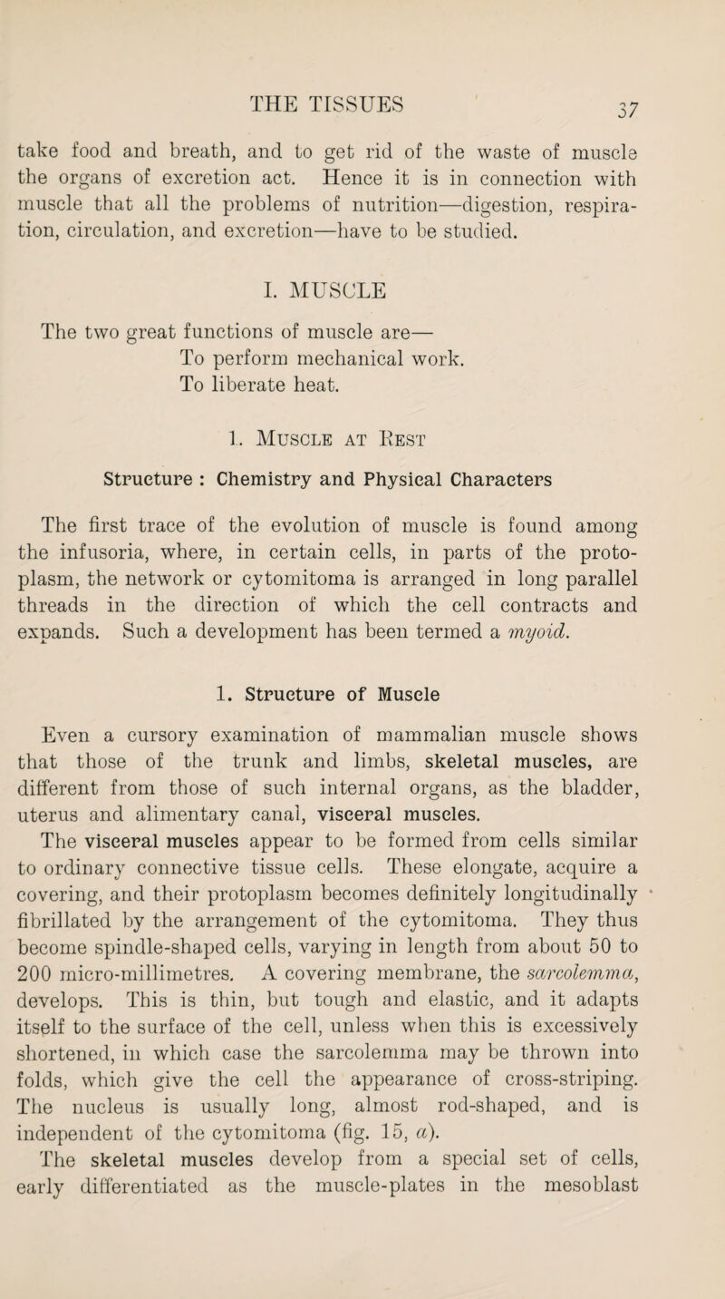 take food and breath, and to get rid of the waste of muscle the organs of excretion act. Hence it is in connection with muscle that all the problems of nutrition—digestion, respira¬ tion, circulation, and excretion—have to be studied. I. MUSCLE The two great functions of muscle are— To perform mechanical work. To liberate heat. 1. Muscle at Rest Structure : Chemistry and Physical Characters The first trace of the evolution of muscle is found among the infusoria, where, in certain cells, in parts of the proto¬ plasm, the network or cytomitoma is arranged in long parallel threads in the direction of which the cell contracts and expands. Such a development has been termed a myoid. 1. Structure of Muscle Even a cursory examination of mammalian muscle shows that those of the trunk and limbs, skeletal muscles, are different from those of such internal organs, as the bladder, uterus and alimentary canal, visceral muscles. The visceral muscles appear to be formed from cells similar to ordinary connective tissue cells. These elongate, acquire a covering, and their protoplasm becomes definitely longitudinally * fibrillated by the arrangement of the cytomitoma. They thus become spindle-shaped cells, varying in length from about 50 to 200 micro-millimetres. A covering membrane, the sarcolemma, develops. This is thin, but tough and elastic, and it adapts itself to the surface of the cell, unless when this is excessively shortened, in which case the sarcolemma may be thrown into folds, which give the cell the appearance of cross-striping. The nucleus is usually long, almost rod-shaped, and is independent of the cytomitoma (fig. 15, a). The skeletal muscles develop from a special set of cells, early differentiated as the muscle-plates in the mesoblast