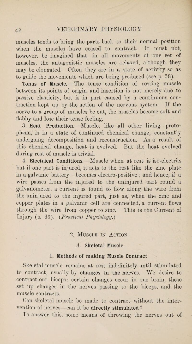 muscles tends to bring the parts back to their normal position when the muscles have ceased to contract. It must not, however, be imagined that, in all movements of one set of muscles, the antagonistic muscles are relaxed, although they may be elongated. Often they are in a state of activity so as to guide the movements which are being produced (see p. 58). Tonus of Muscle.—The tense condition of resting muscle between its points of origin and insertion is not merely due to passive elasticity, but is in part caused by a continuous con¬ traction kept up by the action of the nervous system. If the nerve to a group of muscles be cut, the muscles become soft and flabby and lose their tense feeling. 3. Heat Production.—Muscle, like all other living proto¬ plasm, is in a state of continued chemical change, constantly undergoing decomposition and reconstruction. As a result of this chemical change, heat is evolved. But the heat evolved during rest of muscle is trivial. 4. Electrical Conditions.—Muscle when at rest is iso-electric, but if one part is injured, it acts to the rest like the zinc plate in a galvanic battery—becomes electro-positive ; and hence, if a wire passes from the injured to the uninjured part round a galvanometer, a current is found to flow along the wire from the uninjured to the injured part, just as, when the zinc and copper plates in a galvanic cell are connected, a current flows through the wire from copper to zinc. This is the Current of Injury (p. 63). (Practical Physiology.) 2. Muscle in Action A. Skeletal Muscle 1. Methods of making Muscle Contract Skeletal muscle remains at rest indefinitely until stimulated to contract, usually by changes in the nerves. We desire to contract our biceps: certain changes occur in our brain, these set up changes in the nerves passing to the biceps, and the muscle contracts. Can skeletal muscle be made to contract without the inter¬ vention of nerves—can it be directly stimulated ? To answer this, some means of throwing the nerves out of