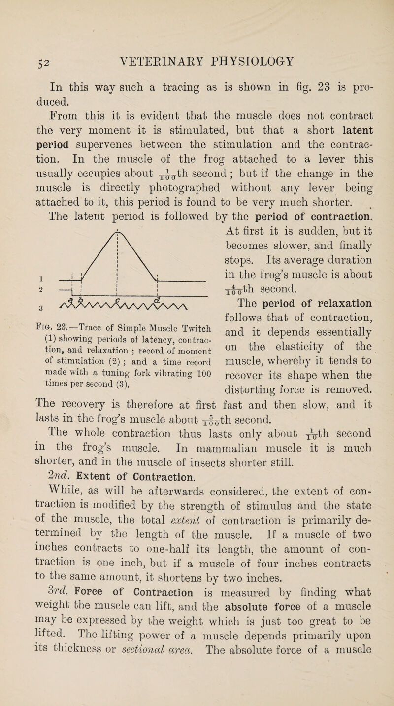 In this way such a tracing as is shown in fig. 23 is pro¬ duced. From this it is evident that the muscle does not contract the very moment it is stimulated, but that a short latent period supervenes between the stimulation and the contrac¬ tion. In the muscle of the frog attached to a lever this usually occupies about y-Fyth second ; but if the change in the muscle is directly photographed without any lever being attached to it, this period is found to be very much shorter. The latent period is followed by the period of contraction. At first it is sudden, but it becomes slower, and finally stops. Its average duration in the frog’s muscle is about Tiroth second. The period of relaxation follows that of contraction, and it depends essentially on the elasticity of the muscle, whereby it tends to recover its shape when the distorting force is removed. The recovery is therefore at first fast and then slow, and it lasts in the frog’s muscle about Xyg-th second. The whole contraction thus lasts only about yo-th second in the frog’s muscle. In mammalian muscle it is much shorter, and in the muscle of insects shorter still. 2nd. Extent of Contraction. While, as will be afterwards considered, the extent of con¬ traction is modified by the strength of stimulus and the state of the muscle, the total extent of contraction is primarily de¬ termined by the length of the muscle. If a muscle of two inches contracts to one-half its length, the amount of con¬ traction is one inch, but if a muscle of four inches contracts to the same amount, it shortens by two inches. 3vd. Force of Contraction is measured by finding what weight the muscle can lift, and the absolute force of a muscle may be expressed by the weight which is just too great to be lifted. The lifting power of a muscle depends primarily upon its thickness or sectional area. The absolute force of a muscle Fig. 23.—Trace of Simple Muscle Twitch (1) showing periods of latency, contrac¬ tion, and relaxation ; record of moment of stimulation (2) ; and a time record made with a tuning fork vibrating 100 times per second (3).