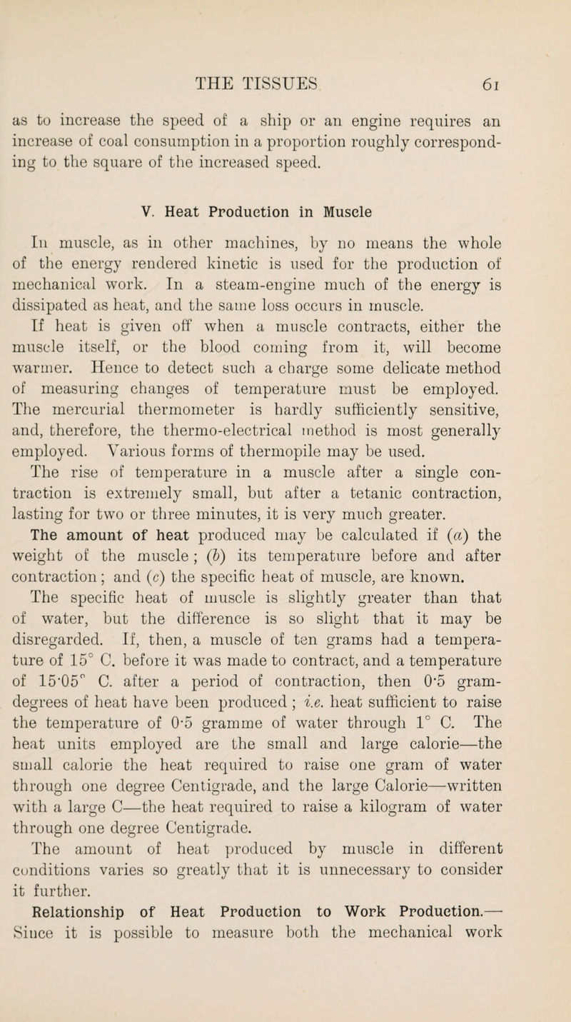 as to increase the speed of a ship or an engine requires an increase of coal consumption in a proportion roughly correspond¬ ing to the square of the increased speed. V. Heat Production in Muscle In muscle, as in other machines, by no means the whole of the energy rendered kinetic is used for the production of mechanical work. In a steam-engine much of the energy is dissipated as heat, and the same loss occurs in muscle. If heat is given off when a muscle contracts, either the muscle itself, or the blood coming from it, will become warmer. Hence to detect such a charge some delicate method of measuring changes of temperature must be employed. The mercurial thermometer is hardly sufficiently sensitive, and, therefore, the thermo-electrical method is most generally employed. Various forms of thermopile may be used. The rise of temperature in a muscle after a single con¬ traction is extremely small, but after a tetanic contraction, lasting for two or three minutes, it is very much greater. The amount of heat produced may be calculated if (a) the weight of the muscle ; (b) its temperature before and after contraction; and (c) the specific heat of muscle, are known. The specific heat of muscle is slightly greater than that of water, but the difference is so slight that it may be disregarded. If, then, a muscle of ten grams had a tempera¬ ture of 15° C. before it was made to contract, and a temperature of 15'05° C. after a period of contraction, then 0*5 gram- degrees of heat have been produced ; i.e. heat sufficient to raise the temperature of Om gramme of water through 1° C. The heat units employed are the small and large calorie—the small calorie the heat required to raise one gram of water through one degree Centigrade, and the large Calorie—written with a large C—the heat required to raise a kilogram of water through one degree Centigrade. The amount of heat produced by muscle in different conditions varies so greatly that it is unnecessary to consider it further. Relationship of Heat Production to Work Production.— Since it is possible to measure both the mechanical work