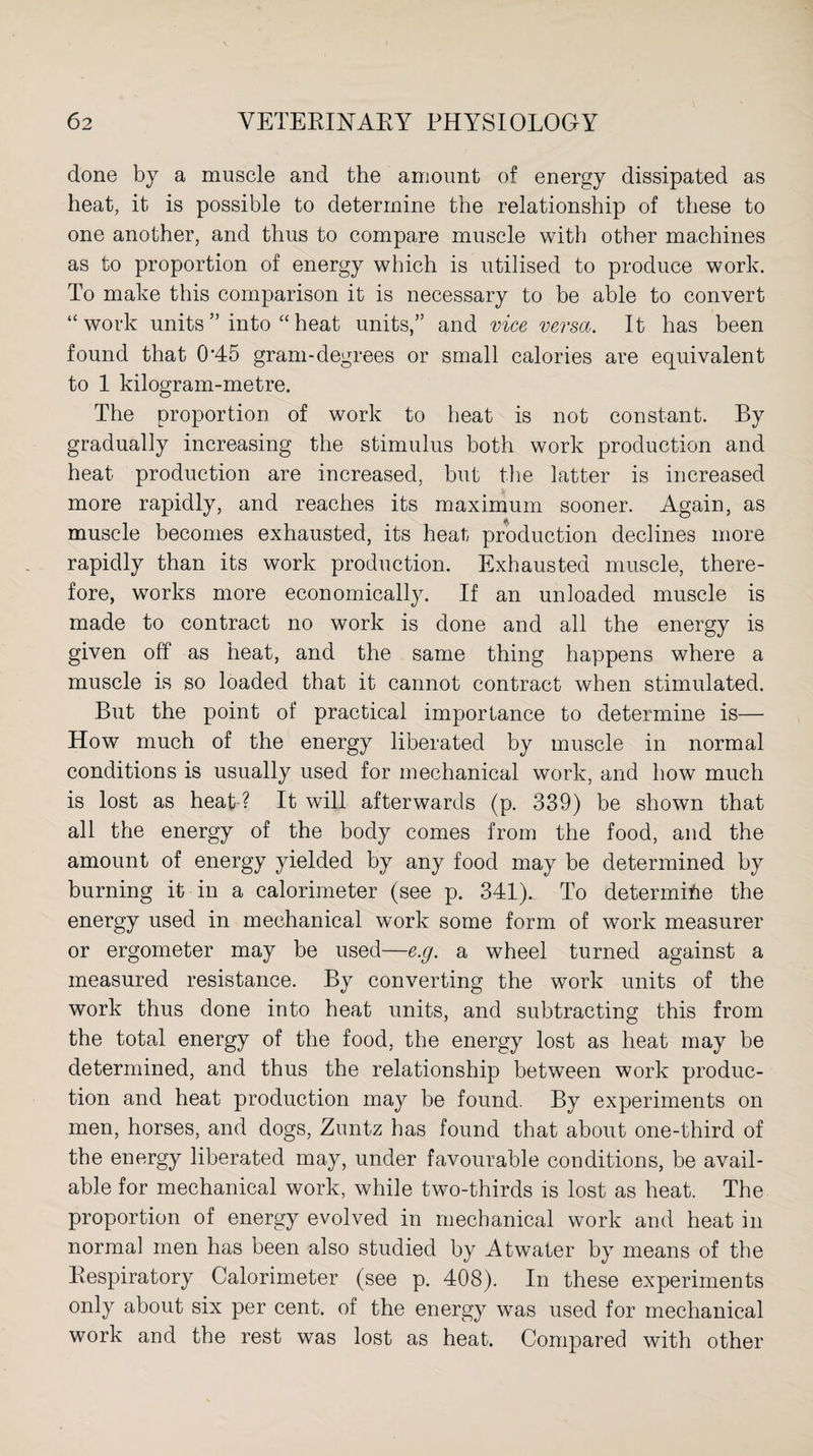 done by a muscle and the amount of energy dissipated as heat, it is possible to determine the relationship of these to one another, and thus to compare muscle with other machines as to proportion of energy which is utilised to produce work. To make this comparison it is necessary to be able to convert “work units” into “heat units,” and vice versa. It has been found that 0'45 gram-degrees or small calories are equivalent to 1 kilogram-metre. The proportion of work to heat is not constant. By gradually increasing the stimulus both work production and heat production are increased, but the latter is increased more rapidly, and reaches its maximum sooner. Again, as muscle becomes exhausted, its heat production declines more rapidly than its work production. Exhausted muscle, there¬ fore, works more economically. If an unloaded muscle is made to contract no work is done and all the energy is given off as heat, and the same thing happens where a muscle is so loaded that it cannot contract when stimulated. But the point of practical importance to determine is— How much of the energy liberated by muscle in normal conditions is usually used for mechanical work, and how much is lost as heat ? It will afterwards (p. 339) be shown that all the energy of the body comes from the food, and the amount of energy yielded by any food may be determined by burning it in a calorimeter (see p. 341). To determine the energy used in mechanical work some form of work measurer or ergometer may be used—e.g. a wheel turned against a measured resistance. By converting the work units of the work thus done into heat units, and subtracting this from the total energy of the food, the energy lost as heat may be determined, and thus the relationship between work produc¬ tion and heat production may be found. By experiments on men, horses, and dogs, Zuntz has found that about one-third of the energy liberated may, under favourable conditions, be avail¬ able for mechanical work, while two-thirds is lost as heat. The proportion of energy evolved in mechanical work and heat in normal men has been also studied by Atwater by means of the Respiratory Calorimeter (see p. 408). In these experiments only about six per cent, of the energy was used for mechanical work and the rest was lost as heat. Compared with other