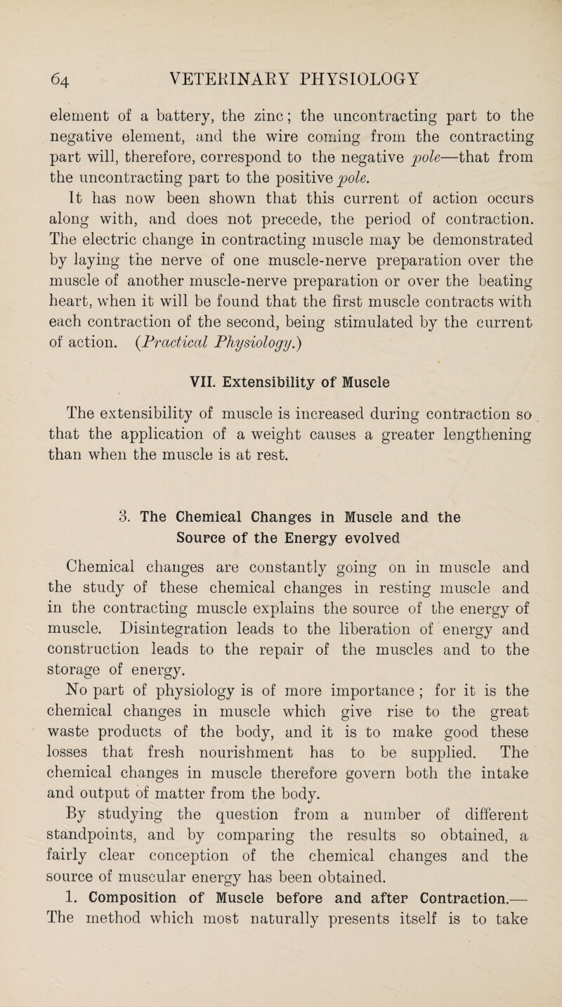 element of a battery, the zinc; the uncontracting part to the negative element, and the wire coming from the contracting part will, therefore, correspond to the negative pole—that from the uncontracting part to the positive pole. It has now been shown that this current of action occurs along with, and does not precede, the period of contraction. The electric change in contracting muscle may be demonstrated by laying the nerve of one muscle-nerve preparation over the muscle of another muscle-nerve preparation or over the beating heart, when it will be found that the first muscle contracts with each contraction of the second, being stimulated by the current of action. (Practical Physiology.) VII. Extensibility of Muscle The extensibility of muscle is increased during contraction so that the application of a weight causes a greater lengthening than when the muscle is at rest. 3. The Chemical Changes in Muscle and the Source of the Energy evolved Chemical changes are constantly going on in muscle and the study of these chemical changes in resting muscle and in the contracting muscle explains the source of the energy of muscle. Disintegration leads to the liberation of energy and construction leads to the repair of the muscles and to the storage of energy. No part of physiology is of more importance ; for it is the chemical changes in muscle which give rise to the great waste products of the body, and it is to make good these losses that fresh nourishment has to be supplied. The chemical changes in muscle therefore govern both the intake and output of matter from the body. By studying the question from a number of different standpoints, and by comparing the results so obtained, a fairly clear conception of the chemical changes and the source of muscular energy has been obtained. 1. Composition of Muscle before and after Contraction.— The method which most naturally presents itself is to take