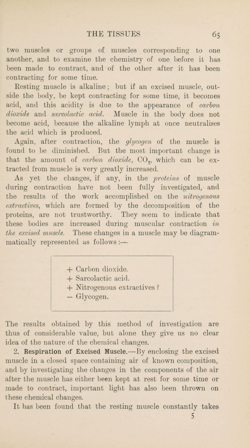 two muscles or groups of muscles corresponding to one another, and to examine the chemistry of one before it has been made to contract, and of the other after it has been contracting for some time. Resting muscle is alkaline; but if an excised muscle, out¬ side the body, be kept contracting for some time, it becomes acid, and this acidity is due to the appearance of carbon dioxide and sarcolactic acid. Muscle in the body does not become acid, because the alkaline lymph at once neutralises the acid which is produced. Again, after contraction, the glycogen of the muscle is found to be diminished. But the most important change is that the amount of carbon dioxide, C02, which can be ex¬ tracted from muscle is very greatly increased. As yet the changes, if any, in the proteins of muscle during contraction have not been fully investigated, and the results of the work accomplished on the nitrogenous extractives, which are formed by the decomposition of the proteins, are not trustworthy. They seem to indicate that these bodies are increased during muscular contraction in the excised muscle. These changes in a muscle may be diagram- matically represented as follows + Carbon dioxide. 4- Sarcolactic acid. + Nitrogenous extractives ? — Glycogen. The results obtained by this method of investigation are thus of considerable value, but alone they give us no clear idea of the nature of the chemical changes. 2. Respiration of Excised Muscle.—By enclosing the excised muscle in a closed space containing air of known composition, and by investigating the changes in the components of the air after the muscle has either been kept at rest for some time or made to contract, important light has also been thrown on these chemical changes. It has been found that the resting muscle constantly takes 5