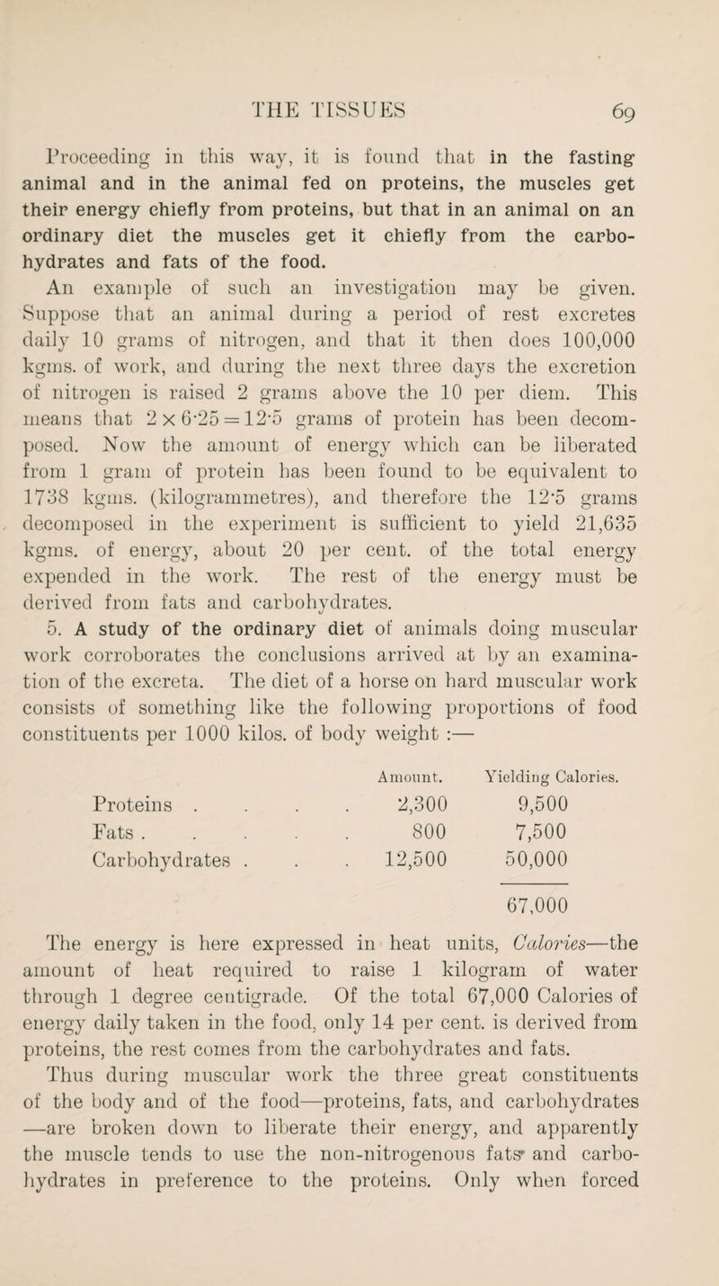 Proceeding in this way, it is found that in the fasting animal and in the animal fed on proteins, the muscles get their energy chiefly from proteins, but that in an animal on an ordinary diet the muscles get it chiefly from the carbo¬ hydrates and fats of the food. An example of such an investigation may be given. Suppose that an animal during a period of rest excretes daily 10 grams of nitrogen, and that it then does 100,000 kgms. of work, and during the next three days the excretion of nitrogen is raised 2 grams above the 10 per diem. This means that 2 x 6*25 = 12-5 grams of protein has been decom¬ posed. Now the amount of energy which can be liberated from 1 gram of protein has been found to be equivalent to 1738 kgms. (kilogrammetres), and therefore the 12*5 grams decomposed in the experiment is sufficient to yield 21,635 kgms. of energy, about 20 per cent, of the total energy expended in the work. The rest of the energy must be derived from fats and carbohydrates. 5. A study of the ordinary diet of animals doing muscular work corroborates the conclusions arrived at by an examina¬ tion of the excreta. The diet of a horse on hard muscular work consists of something like the following proportions of food constituents per 1000 kilos, of body weight :— Proteins . Fats . Carbohydrates . Amount. Yielding Calories. 2,300 9,500 800 7,500 12,500 50,000 67,000 The energy is here expressed in heat units, Calories—the amount of heat required to raise 1 kilogram of water through 1 degree centigrade. Of the total 67,000 Calories of energy daily taken in the food, only 14 per cent, is derived from proteins, the rest comes from the carbohydrates and fats. Thus during muscular work the three great constituents of the body and of the food—proteins, fats, and carbohydrates —are broken down to liberate their energy, and apparently the muscle tends to use the non-nitrogenous fats* and carbo¬ hydrates in preference to the proteins. Only when forced