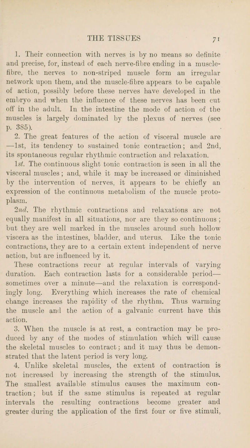 1. Their connection with nerves is by no means so definite and precise, for, instead of each nerve-fibre ending in a muscle- fibre, the nerves to non-striped muscle form an irregular network upon them, and the muscle-fibre appears to be capable of action, possibly before these nerves have developed in the embryo and when the influence of these nerves has been cut off in the adult. In the intestine the mode of action of the muscles is largely dominated by the plexus of nerves (see p. 385). 2. The great features of the action of visceral muscle are —1st, its tendency to sustained tonic contraction; and 2nd, its spontaneous regular rhythmic contraction and relaxation. ls£. The continuous slight tonic contraction is seen in all the visceral muscles ; and, while it may be increased or diminished by the intervention of nerves, it appears to be chiefly an expression of the continuous metabolism of the muscle proto¬ plasm. 2nd. The rhythmic contractions and relaxations are not equally manifest in all situations, nor are they so continuous ; but they are well marked in the muscles around such hollow viscera as the intestines, bladder, and uterus. Like the tonic contractions, they are to a certain extent independent of nerve action, but are influenced by it. These contractions recur at regular intervals of varying duration. Each contraction lasts for a considerable period— sometimes over a minute—and the relaxation is correspond¬ ingly long. Everything which increases the rate of chemical change increases the rapidity of the rhythm. Thus warming the muscle and the action of a galvanic current have this action. 3. When the muscle is at rest, a contraction may be pro¬ duced by any of the modes of stimulation which will cause the skeletal muscles to contract; and it may thus be demon¬ strated that the latent period is very long. 4. Unlike skeletal muscles, the extent of contraction is not increased by increasing the strength of the stimulus. The smallest available stimulus causes the maximum con¬ traction ; but if the same stimulus is repeated at regular intervals the resulting contractions become greater and greater during the application of the first four or five stimuli,