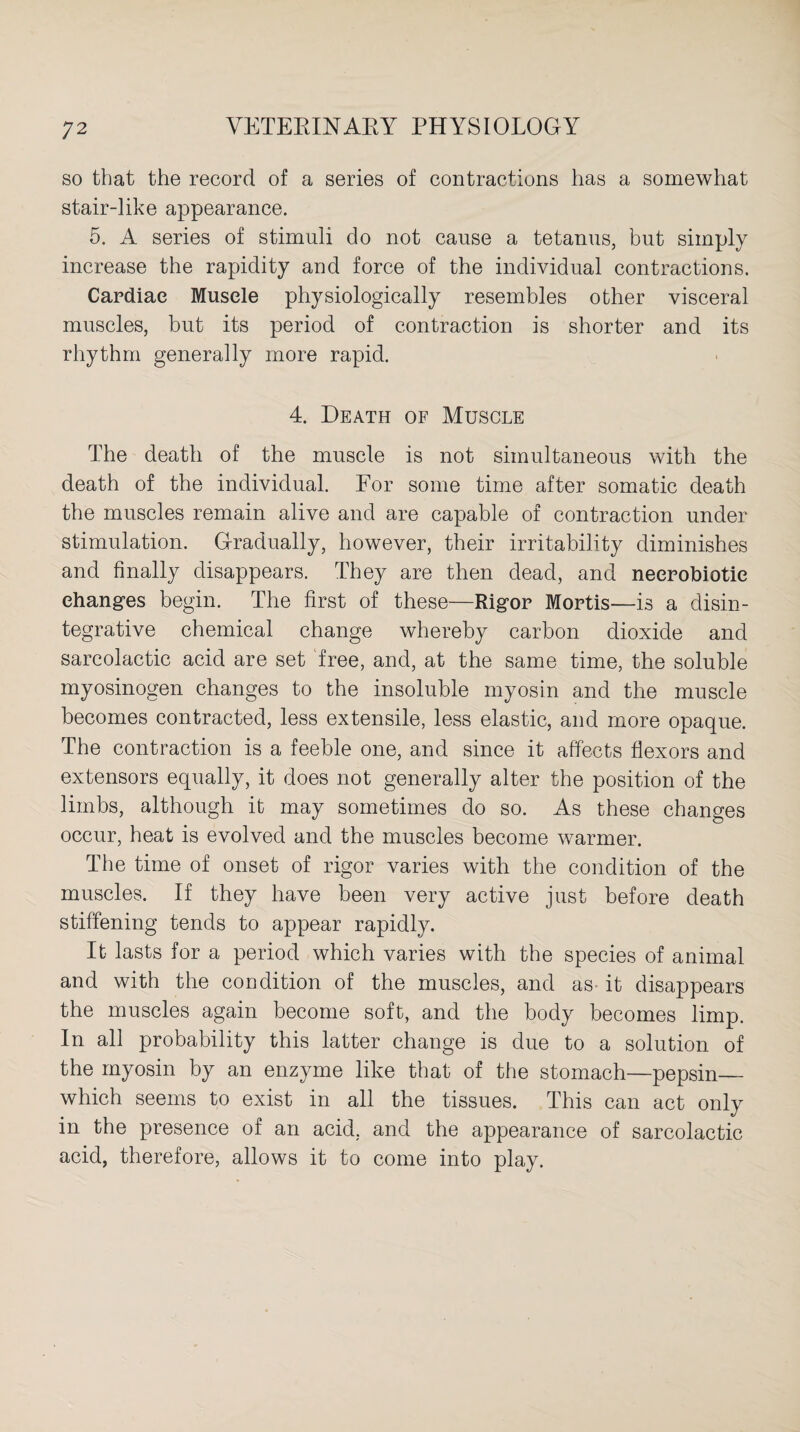 so that the record of a series of contractions has a somewhat stair-like appearance. 5. A series of stimuli do not cause a tetanus, but simply increase the rapidity and force of the individual contractions. Cardiac Muscle physiologically resembles other visceral muscles, but its period of contraction is shorter and its rhythm generally more rapid. 4. Death of Muscle The death of the muscle is not simultaneous with the death of the individual. For some time after somatic death the muscles remain alive and are capable of contraction under stimulation. Gradually, however, their irritability diminishes and finally disappears. They are then dead, and neerobiotie changes begin. The first of these—Rigor Mortis—is a disin¬ tegrative chemical change whereby carbon dioxide and sarcolactic acid are set free, and, at the same time, the soluble myosinogen changes to the insoluble myosin and the muscle becomes contracted, less extensile, less elastic, and more opaque. The contraction is a feeble one, and since it affects flexors and extensors equally, it does not generally alter the position of the limbs, although it may sometimes do so. As these changes occur, heat is evolved and the muscles become warmer. The time of onset of rigor varies with the condition of the muscles. If they have been very active just before death stiffening tends to appear rapidly. It lasts for a period which varies with the species of animal and with the condition of the muscles, and as it disappears the muscles again become soft, and the body becomes limp. In all probability this latter change is due to a solution of the myosin by an enzyme like that of the stomach—pepsin_ which seems to exist in all the tissues. This can act only in the presence of an acid, and the appearance of sarcolactic acid, therefore, allows it to come into play.