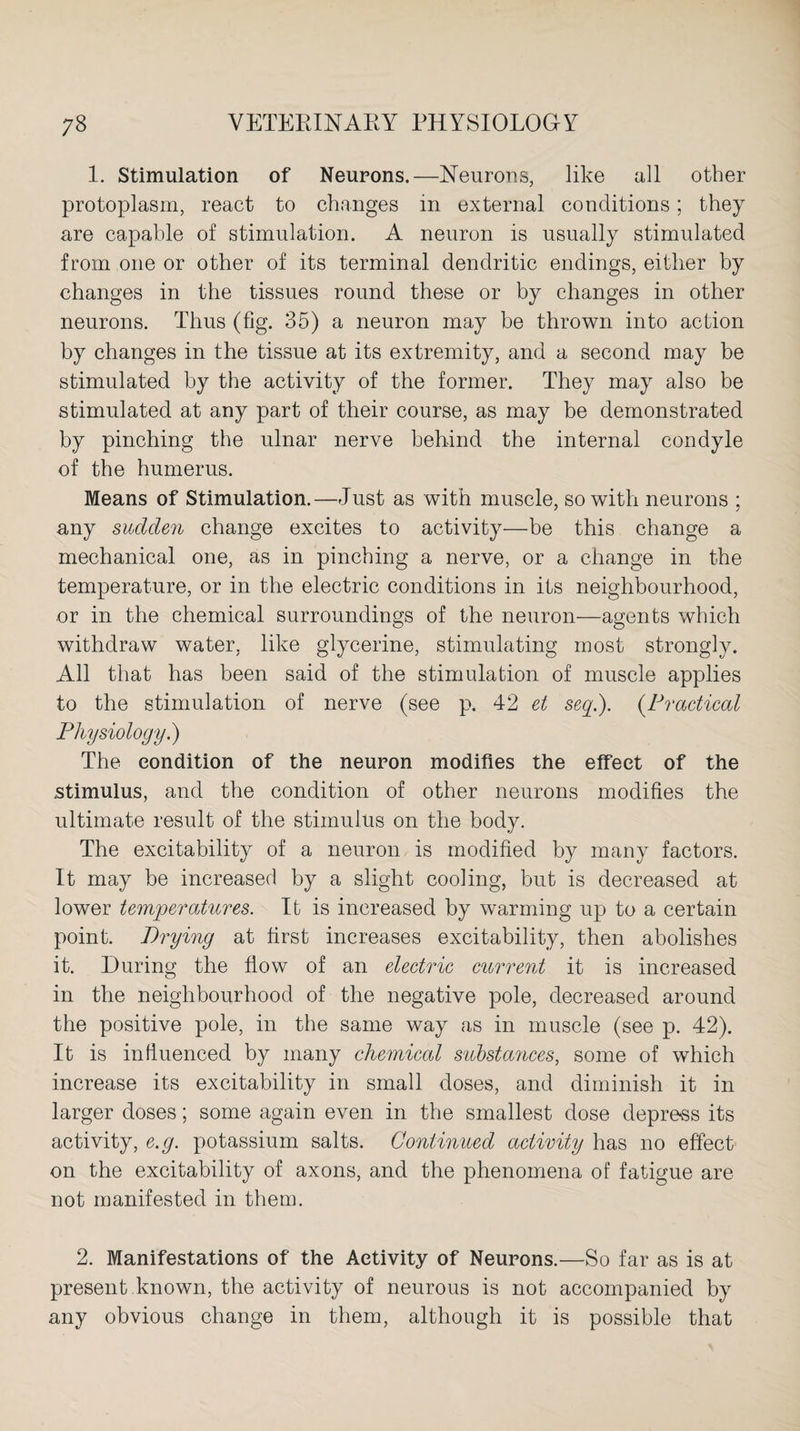 1. Stimulation of Neurons.—Neurons, like all other protoplasm, react to changes in external conditions; they are capable of stimulation. A neuron is usually stimulated from one or other of its terminal dendritic endings, either by changes in the tissues round these or by changes in other neurons. Thus (fig. 35) a neuron may be thrown into action by changes in the tissue at its extremity, and a second may be stimulated by the activity of the former. They may also be stimulated at any part of their course, as may be demonstrated by pinching the ulnar nerve behind the internal condyle of the humerus. Means of Stimulation.—Just as with muscle, so with neurons ; any sudden change excites to activity—be this change a mechanical one, as in pinching a nerve, or a change in the temperature, or in the electric conditions in its neighbourhood, or in the chemical surroundings of the neuron—agents which withdraw water, like glycerine, stimulating most strongly. All that has been said of the stimulation of muscle applies to the stimulation of nerve (see p. 42 et seq.). (Practical Physiology.) The condition of the neuron modifies the effect of the .stimulus, and the condition of other neurons modifies the ultimate result of the stimulus on the body. The excitability of a neuron is modified by many factors. It may be increased by a slight cooling, but is decreased at lower temperatures. It is increased by warming up to a certain point. Prying at first increases excitability, then abolishes it. During the flow of an electric current it is increased in the neighbourhood of the negative pole, decreased around the positive pole, in the same way as in muscle (see p. 42). It is influenced by many chemical substances, some of which increase its excitability in small doses, and diminish it in larger doses; some again even in the smallest dose depress its activity, e.g. potassium salts. Continued activity has no effect on the excitability of axons, and the phenomena of fatigue are not manifested in them. 2. Manifestations of the Activity of Neurons.—So far as is at present.known, the activity of neurous is not accompanied by any obvious change in them, although it is possible that