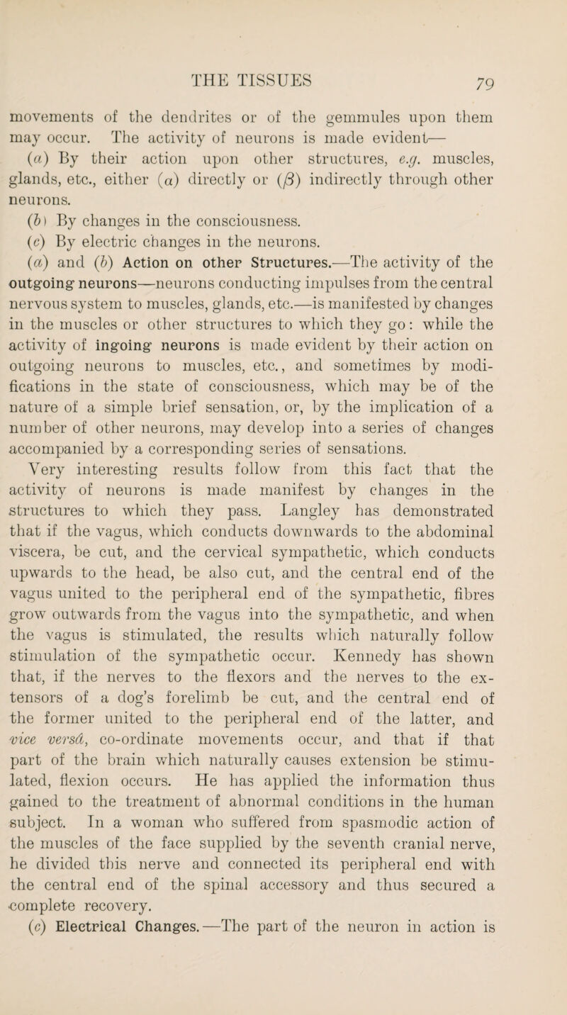 movements of the dendrites or of the gemmules upon them may occur. The activity of neurons is made evident— (a) By their action upon other structures, e.g. muscles, glands, etc., either (a) directly or (/3) indirectly through other neurons. (b) By changes in the consciousness. (c) By electric changes in the neurons. (a) and (b) Action on other Structures.—The activity of the outgoing neurons—neurons conducting impulses from the central nervous system to muscles, glands, etc.—is manifested by changes in the muscles or other structures to which they go: while the activity of ingoing neurons is made evident by their action on outgoing neurons to muscles, etc., and sometimes by modi¬ fications in the state of consciousness, which may be of the nature of a simple brief sensation, or, by the implication of a number of other neurons, may develop into a series of changes accompanied by a corresponding series of sensations. Very interesting results follow from this fact that the activity of neurons is made manifest by changes in the structures to which they pass. Langley has demonstrated that if the vagus, which conducts downwards to the abdominal viscera, be cut, and the cervical sympathetic, which conducts upwards to the head, be also cut, and the central end of the vagus united to the peripheral end of the sympathetic, fibres grow outwards from the vagus into the sympathetic, and when the vagus is stimulated, the results which naturally follow stimulation of the sympathetic occur. Kennedy has shown that, if the nerves to the flexors and the nerves to the ex¬ tensors of a dog’s forelimb be cut, and the central end of the former united to the peripheral end of the latter, and vice versd, co-ordinate movements occur, and that if that part of the brain which naturally causes extension be stimu¬ lated, flexion occurs. He has applied the information thus gained to the treatment of abnormal conditions in the human subject. In a woman who suffered from spasmodic action of the muscles of the face supplied by the seventh cranial nerve, he divided this nerve and connected its peripheral end with the central end of the spinal accessory and thus secured a ■complete recovery. (c) Electrical Changes. —The part of the neuron in action is