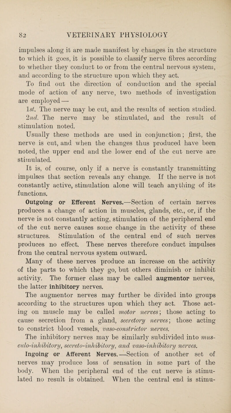 impulses along it are made manifest by changes in the structure to which it goes, it is possible to classify nerve fibres according to whether they conduct to or from the central nervous system, and according to the structure upon which they act. To find out the direction of conduction and the special mode of action of any nerve, two methods of investigation are employed — 1st. The nerve may be cut, and the results of section studied. 2nd. The nerve may be stimulated, and the result of stimulation noted. Usually these methods are used in conjunction; first, the nerve is cut, and when the changes thus produced have been noted, the upper end and the lower end of the cut nerve are stimulated. It is, of course, only if a nerve is constantly transmitting impulses that section reveals any change. If the nerve is not constantly active, stimulation alone will teach anything of its functions. Outgoing or Efferent Nerves.—Section of certain nerves produces a change of action in muscles, glands, etc., or, if the nerve is not constantly acting, stimulation of the peripheral end of the cut nerve causes some change in the activity of these structures. Stimulation of the central end of such nerves produces no effect. These nerves therefore conduct impulses from the central nervous system outward. Many of these nerves produce an increase on the activity of the parts to which they go, but others diminish or inhibit activity. The former class may be called augmentor nerves, the latter inhibitory nerves. The augmentor nerves may further be divided into groups according to the structures upon which they act. Those act¬ ing on muscle may be called motor nerves; those acting to cause secretion from a gland, secretory nerves; those acting to constrict blood vessels, vaso-constrictor nerves. The inhibitory nerves may be similarly subdivided into mus- culo-inhibitory, secreto-inhibitory, and vaso-inhibitory nerves. Ingoing or Afferent Nerves. —Section of another set of nerves may produce loss of sensation in some part of the body. When the peripheral end of the cut nerve is stimu¬ lated no result is obtained. When the central end is stimu-