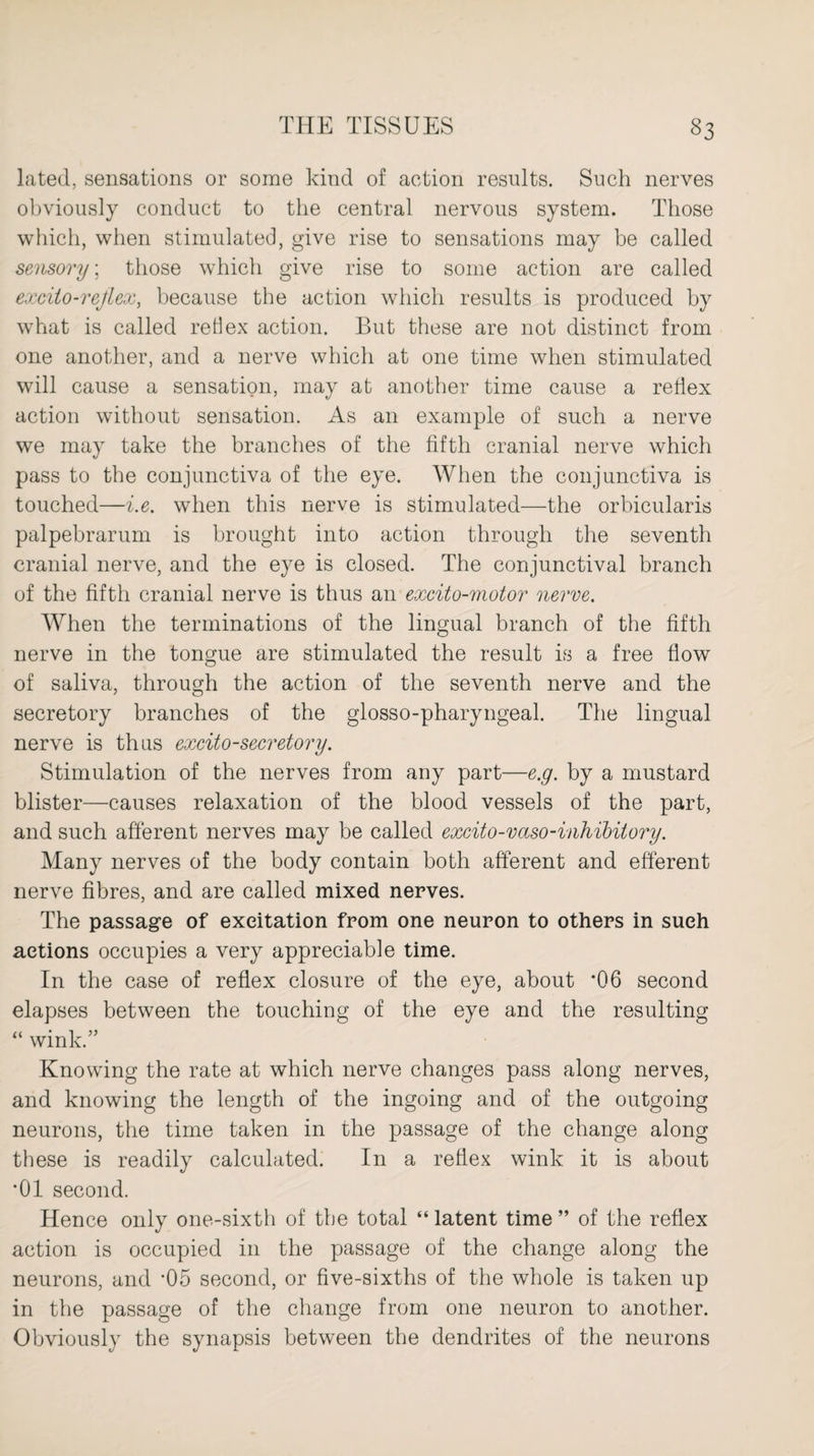 lated, sensations or some kind of action results. Such nerves obviously conduct to the central nervous system. Those which, when stimulated, give rise to sensations may be called sensory; those which give rise to some action are called excito-refiex, because the action which results is produced by what is called re 11 ex action. But these are not distinct from one another, and a nerve which at one time when stimulated will cause a sensation, may at another time cause a reflex action without sensation. As an example of such a nerve we may take the branches of the fifth cranial nerve which pass to the conjunctiva of the eye. When the conjunctiva is touched—i.e. when this nerve is stimulated—the orbicularis palpebrarum is brought into action through the seventh cranial nerve, and the eye is closed. The conjunctival branch of the fifth cranial nerve is thus an excito-motor nerve. When the terminations of the lingual branch of the fifth nerve in the tongue are stimulated the result is a free flow of saliva, through the action of the seventh nerve and the secretory branches of the glosso-pharyngeal. The lingual nerve is thus excito-secretory. Stimulation of the nerves from any part—e.g. by a mustard blister—causes relaxation of the blood vessels of the part, and such afferent nerves may be called excito-vaso-inhibilory. Many nerves of the body contain both afferent and efferent nerve fibres, and are called mixed nerves. The passage of excitation from one neuron to others in such actions occupies a very appreciable time. In the case of reflex closure of the eye, about ’06 second elapses between the touching of the eye and the resulting “ wink.” Knowing the rate at which nerve changes pass along nerves, and knowing the length of the ingoing and of the outgoing neurons, the time taken in the passage of the change along these is readily calculated. In a reflex wink it is about *01 second. Hence only one-sixth of the total “ latent time ” of the reflex action is occupied in the passage of the change along the neurons, and *05 second, or five-sixths of the whole is taken up in the passage of the change from one neuron to another. Obviously the synapsis between the dendrites of the neurons