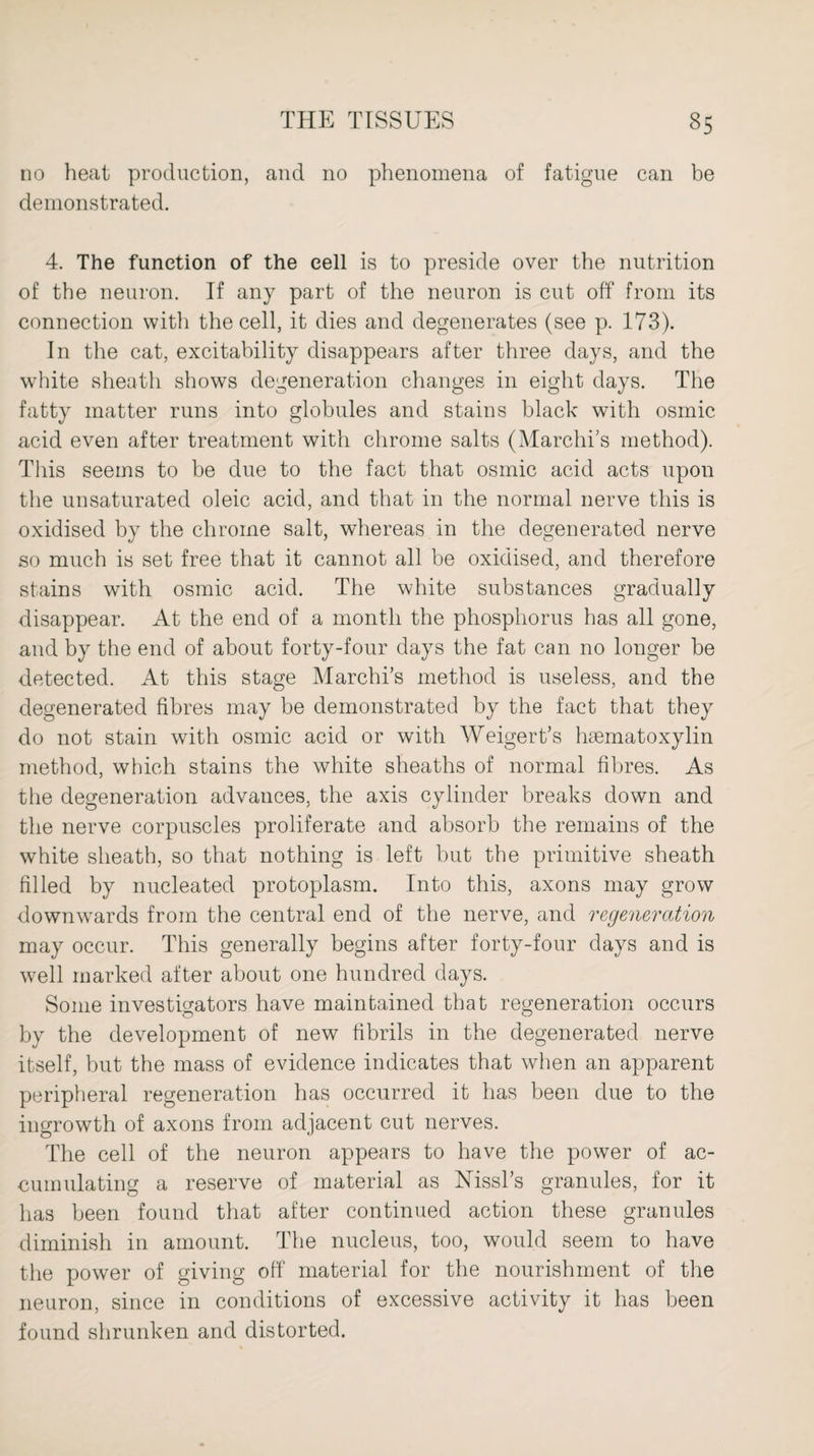 no heat production, and no phenomena of fatigue can be demonstrated. 4. The function of the cell is to preside over the nutrition of the neuron. If any part of the neuron is cut off from its connection with the cell, it dies and degenerates (see p. 173). In the cat, excitability disappears after three days, and the white sheath shows degeneration changes in eight days. The fatty matter runs into globules and stains black with osmic acid even after treatment with chrome salts (Marches method). This seems to be due to the fact that osmic acid acts upon the unsaturated oleic acid, and that in the normal nerve this is oxidised by the chrome salt, whereas in the degenerated nerve so much is set free that it cannot all be oxidised, and therefore stains with osmic acid. The white substances gradually disappear. At the end of a month the phosphorus has all gone, and by the end of about forty-four days the fat can no longer be detected. At this stage Marchi’s method is useless, and the degenerated fibres may be demonstrated by the fact that they do not stain with osmic acid or with Weigert’s hsematoxylin method, which stains the white sheaths of normal fibres. As the degeneration advances, the axis cylinder breaks down and the nerve corpuscles proliferate and absorb the remains of the white sheath, so that nothing is left but the primitive sheath filled by nucleated protoplasm. Into this, axons may grow downwards from the central end of the nerve, and regeneration may occur. This generally begins after forty-four days and is well marked after about one hundred days. Some investigators have maintained that regeneration occurs by the development of new fibrils in the degenerated nerve itself, but the mass of evidence indicates that when an apparent peripheral regeneration has occurred it has been due to the ingrowth of axons from adjacent cut nerves. The cell of the neuron appears to have the power of ac¬ cumulating a reserve of material as Mssl’s granules, for it has been found that after continued action these granules diminish in amount. The nucleus, too, would seem to have the power of giving off material for the nourishment of the neuron, since in conditions of excessive activity it has been found shrunken and distorted.