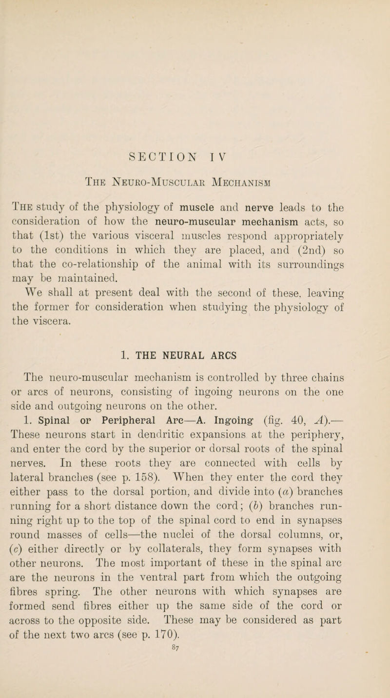 SECTION IV The Neuro-Muscular Mechanism The study of the physiology of muscle and nerve leads to the consideration of how the neuro-museular mechanism acts, so that (1st) the various visceral muscles respond appropriately to the conditions in which they are placed, and (2nd) so that the co-relationship of the animal with its surroundings may be maintained. We shall at present deal with the second of these, leaving the former for consideration when studying the physiology of the viscera. 1. THE NEURAL ARCS The neuro-muscular mechanism is controlled by three chains or arcs of neurons, consisting of ingoing neurons on the one side and outgoing neurons on the other. 1. Spinal or Peripheral Arc—A. Ingoing (fig. 40, A).— These neurons start in dendritic expansions at the periphery, and enter the cord by the superior or dorsal roots of the spinal nerves. In these roots they are connected with cells by lateral branches (see p. 158). When they enter the cord they either pass to the dorsal portion, and divide into (a) branches running for a short distance down the cord; (b) branches run¬ ning right up to the top of the spinal cord to end in synapses round masses of cells—the nuclei of the dorsal columns, or, (c) either directly or by collaterals, they form synapses with other neurons. The most important of these in the spinal arc are the neurons in the ventral part from which the outgoing fibres spring. The other neurons with which synapses are formed send fibres either up the same side of the cord or across to the opposite side. These may be considered as part of the next two arcs (see p. 170).