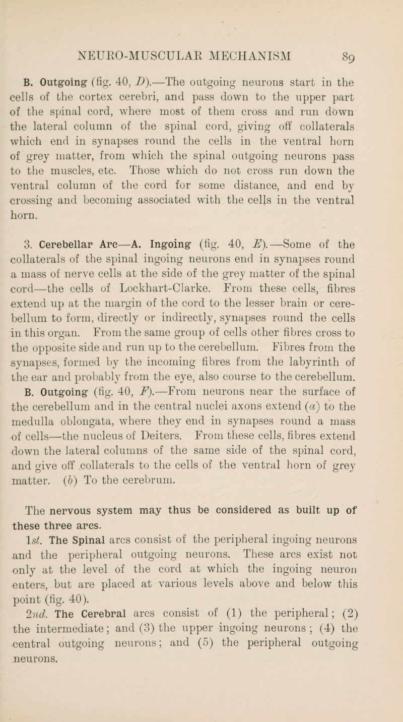 B. Outgoing (fig. 40, D).—The outgoing neurons start in the cells of the cortex cerebri, and pass down to the upper part of the spinal cord, where most of them cross and run down the lateral column of the spinal cord, giving off collaterals which end in synapses round the cells in the ventral horn of grey matter, from which the spinal outgoing neurons pass to the muscles, etc. Those which do not cross run down the ventral column of the cord for some distance, and end by crossing and becoming associated with the cells in the ventral horn. 3. Cerebellar Are—A. Ingoing (fig. 40, E).—Some of the collaterals of the spinal ingoing neurons end in synapses round a mass of nerve cells at the side of the grey matter of the spinal cord—the cells of Lockhart-Clarke. From these cells, fibres extend up at the margin of the cord to the lesser brain or cere¬ bellum to form, directly or indirectly, synapses round the cells in this organ. From the same group of cells other fibres cross to the opposite side and run up to the cerebellum. Fibres from the synapses, formed by the incoming fibres from the labyrinth of the ear and probably from the eye, also course to the cerebellum. B. Outgoing (fig. 40, F).—From neurons near the surface of the cerebellum and in the central nuclei axons extend (a) to the medulla oblongata, where they end in synapses round a mass of cells—the nucleus of Deiters. From these cells, fibres extend down the lateral columns of the same side of the spinal cord, and give off collaterals to the cells of the ventral horn of grey matter, (b) To the cerebrum. The nervous system may thus be considered as built up of these three ares. Is*. The Spinal arcs consist of the peripheral ingoing neurons and the peripheral outgoing neurons. These arcs exist not only at the level of the cord at which the ingoing neuron enters, but are placed at various levels above and below this point (fig. 40). 2nd. The Cerebral arcs consist of (1) the peripheral; (2) the intermediate; and (3) the upper ingoing neurons ; (4) the central outgoing neurons; and (5) the peripheral outgoing neurons.