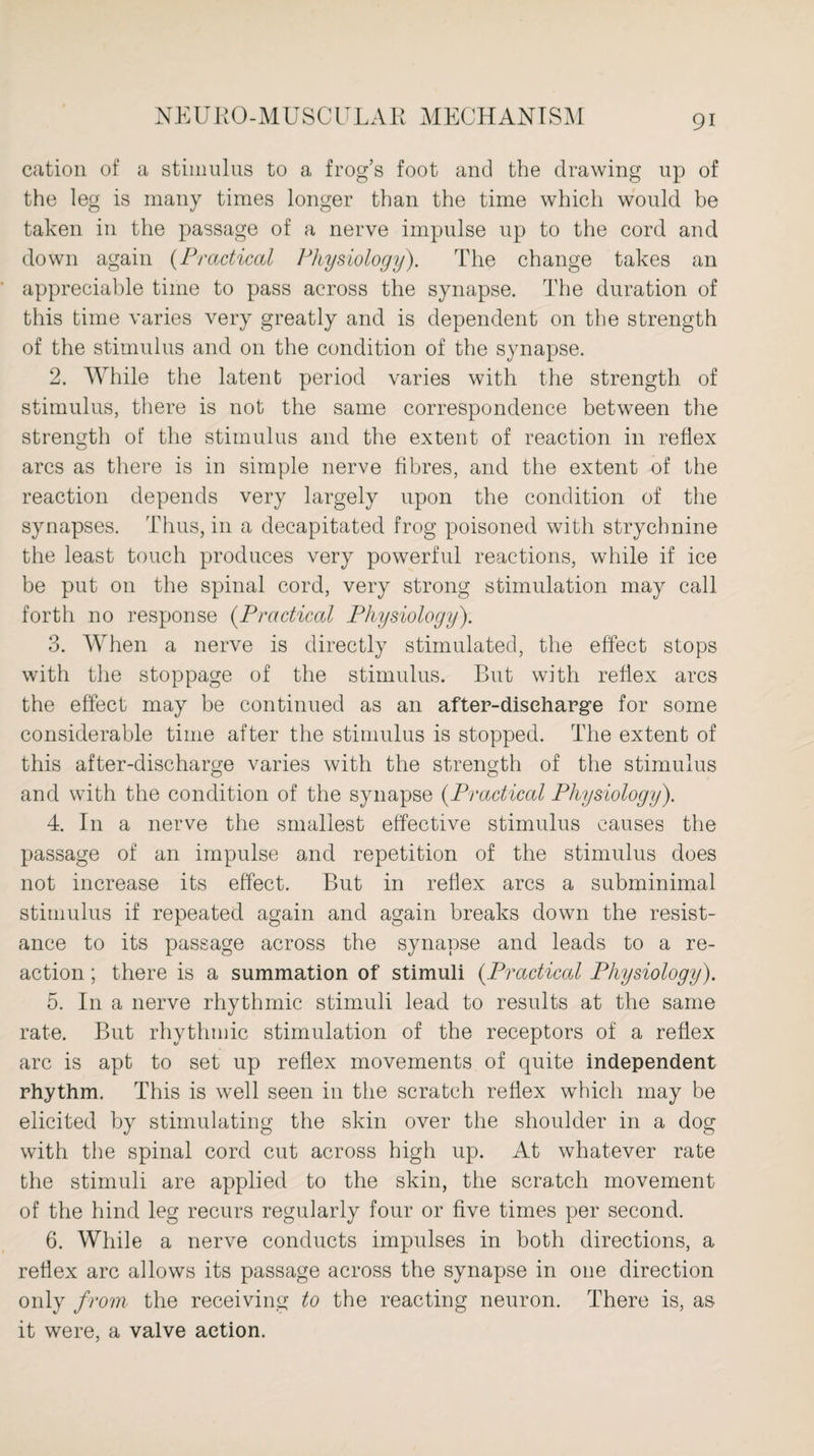 cation of a stimulus to a frog’s foot and the drawing up of the leg is many times longer than the time which would be taken in the passage of a nerve impulse up to the cord and down again (Practical Physiology). The change takes an appreciable time to pass across the synapse. The duration of this time varies very greatly and is dependent on the strength of the stimulus and on the condition of the synapse. 2. While the latent period varies with the strength of stimulus, there is not the same correspondence between the strength of the stimulus and the extent of reaction in reflex arcs as there is in simple nerve fibres, and the extent of the reaction depends very largely upon the condition of the synapses. Thus, in a decapitated frog poisoned with strychnine the least touch produces very powerful reactions, while if ice be put on the spinal cord, very strong stimulation may call forth no response (Practiced Physiology). 3. When a nerve is directly stimulated, the effect stops with the stoppage of the stimulus. But with reflex arcs the effect may be continued as an after-discharge for some considerable time after the stimulus is stopped. The extent of this after-discharge varies with the strength of the stimulus and with the condition of the synapse (Practiced Physiology). 4. In a nerve the smallest effective stimulus causes the passage of an impulse and repetition of the stimulus does not increase its effect. But in reflex arcs a subminimal stimulus if repeated again and again breaks down the resist¬ ance to its passage across the synapse and leads to a re¬ action ; there is a summation of stimuli (Practical Physiology). 5. In a nerve rhythmic stimuli lead to results at the same rate. But rhythmic stimulation of the receptors of a reflex arc is apt to set up reflex movements of quite independent rhythm. This is well seen in the scratch reflex which may be elicited by stimulating the skin over the shoulder in a dog with the spinal cord cut across high up. At whatever rate the stimuli are applied to the skin, the scratch movement of the hind leg recurs regularly four or five times per second. 6. While a nerve conducts impulses in both directions, a reflex arc allows its passage across the synapse in one direction only from the receiving to the reacting neuron. There is, as it were, a valve action.