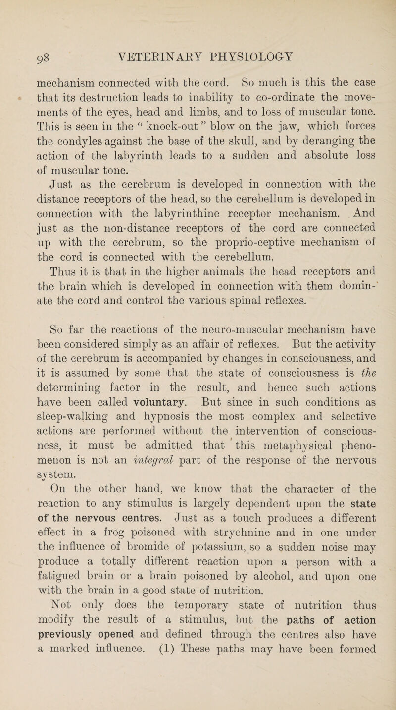 mechanism connected with the cord. So much is this the case that its destruction leads to inability to co-ordinate the move¬ ments of the eyes, head and limbs, and to loss of muscular tone. This is seen in the “ knock-out ” blow on the jaw, which forces the condyles against the base of the skull, and by deranging the action of the labyrinth leads to a sudden and absolute loss of muscular tone. Just as the cerebrum is developed in connection with the distance receptors of the head, so the cerebellum is developed in connection with the labyrinthine receptor mechanism. And just as the non-distance receptors of the cord are connected up with the cerebrum, so the proprio-ceptive mechanism of the cord is connected with the cerebellum. Thus it is that in the higher animals the head receptors and the brain which is developed in connection with them domin¬ ate the cord and control the various spinal reflexes. So far the reactions of the neuro-muscular mechanism have been considered simply as an affair of reflexes. But the activity of the cerebrum is accompanied by changes in consciousness, and it is assumed by some that the state of consciousness is the determining factor in the result, and hence such actions have been called voluntary. But since in such conditions as sleep-walking and hypnosis the most complex and selective actions are performed without the intervention of conscious¬ ness, it must be admitted that this metaphysical pheno¬ menon is not an integral part of the response of the nervous system. On the other hand, we know that the character of the reaction to any stimulus is largely dependent upon the state of the nervous centres. Just as a touch produces a different effect in a frog poisoned with strychnine and in one under the influence of bromide of potassium, so a sudden noise may produce a totally different reaction upon a person with a fatigued brain or a brain poisoned by alcohol, and upon one with the brain in a good state of nutrition. Hot only does the temporary state of nutrition thus modify the result of a stimulus, but the paths of action previously opened and defined through the centres also have a marked influence. (1) These paths may have been formed