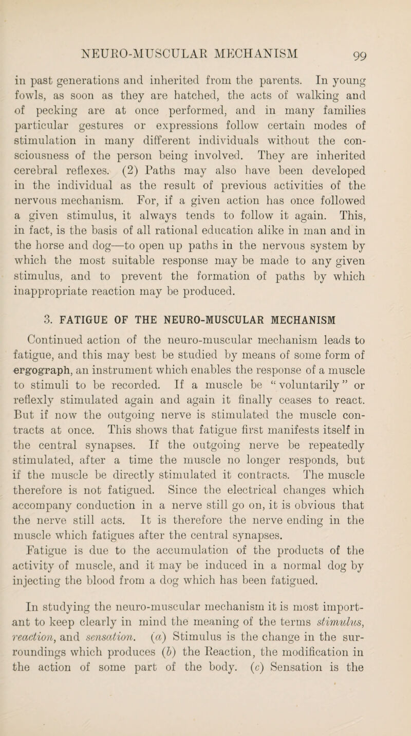in past generations and inherited from the parents. In young fowls, as soon as they are hatched, the acts of walking and of pecking are at once performed, and in many families particular gestures or expressions follow certain modes of stimulation in many different individuals without the con¬ sciousness of the person being involved. They are inherited cerebral reflexes. (2) Paths may also have been developed in the individual as the result of previous activities of the nervous mechanism. For, if a given action has once followed a given stimulus, it always tends to follow it again. This, in fact, is the basis of all rational education alike in man and in the horse and dog—to open up paths in the nervous system by which the most suitable response may be made to any given stimulus, and to prevent the formation of paths by which inappropriate reaction may be produced. 3. FATIGUE OF THE NEURO-MUSCULAR MECHANISM Continued action of the neuro-muscular mechanism leads to fatigue, and this may best be studied by means of some form of ergograph, an instrument which enables the response of a muscle to stimuli to be recorded. If a muscle be “ voluntarily ” or reflexly stimulated again and again it finally ceases to react. But if now the outgoing nerve is stimulated the muscle con¬ tracts at once. This shows that fatigue first manifests itself in the central synapses. If the outgoing nerve be repeatedly stimulated, after a time the muscle no longer responds, but if the muscle be directly stimulated it contracts. The muscle therefore is not fatigued. Since the electrical changes which accompany conduction in a nerve still go on, it is obvious that the nerve still acts. It is therefore the nerve ending in the muscle which fatigues after the central synapses. Fatigue is due to the accumulation of the products of the activity of muscle, and it may be induced in a normal dog by injecting the blood from a dog which has been fatigued. In studying the neuro-muscular mechanism it is most import¬ ant to keep clearly in mind the meaning of the terms stimulus, reaction, and sensation, (a) Stimulus is the change in the sur¬ roundings which produces (b) the Reaction, the modification in the action of some part of the body, (c) Sensation is the