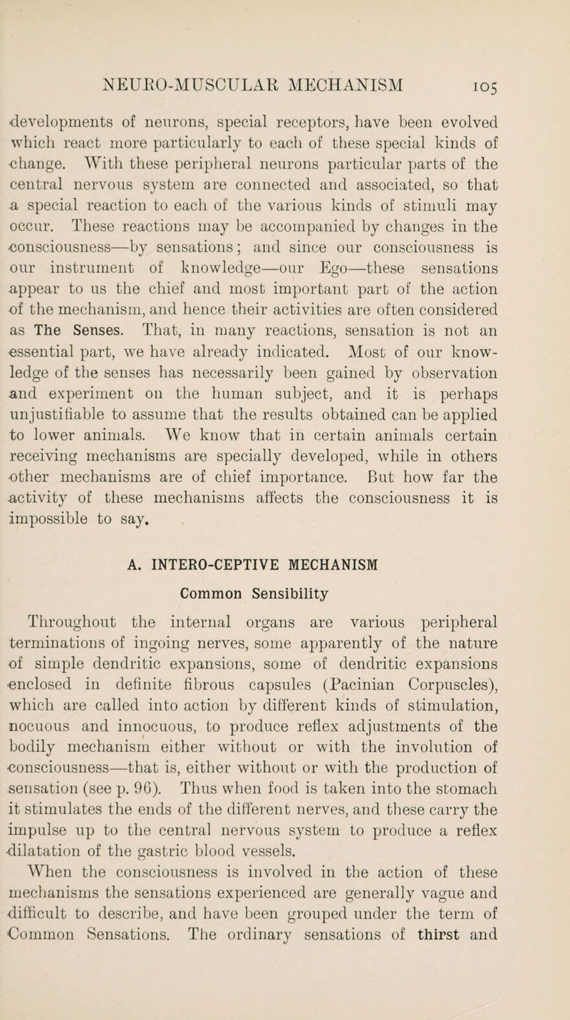 developments of neurons, special receptors, have been evolved which react more particularly to each of these special kinds of change. With these peripheral neurons particular parts of the central nervous system are connected and associated, so that n special reaction to each of the various kinds of stimuli may occur. These reactions may be accompanied by changes in the consciousness—by sensations; and since our consciousness is our instrument of knowledge—our Ego—these sensations appear to us the chief and most important part of the action -of the mechanism, and hence their activities are often considered as The Senses. That, in many reactions, sensation is not an essential part, we have already indicated. Most of our know¬ ledge of the senses has necessarily been gained by observation and experiment on the human subject, and it is perhaps unjustifiable to assume that the results obtained can be applied to lower animals. We know that in certain animals certain receiving mechanisms are specially developed, while in others ■other mechanisms are of chief importance. But how far the activity of these mechanisms affects the consciousness it is impossible to say. A. INTERO-CEPTIVE MECHANISM Common Sensibility Throughout the internal organs are various peripheral terminations of ingoing nerves, some apparently of the nature of simple dendritic expansions, some of dendritic expansions •enclosed in definite fibrous capsules (Pacinian Corpuscles), which are called into action by different kinds of stimulation, nocuous and innocuous, to produce reflex adjustments of the bodily mechanism either without or with the involution of ■consciousness—that is, either without or with the production of sensation (see p. 96). Thus when food is taken into the stomach it stimulates the ends of the different nerves, and these carry the impulse up to the central nervous system to produce a reflex •dilatation of the gastric blood vessels. When the consciousness is involved in the action of these mechanisms the sensations experienced are generally vague and difficult to describe, and have been grouped under the term of Common Sensations. The ordinary sensations of thirst and