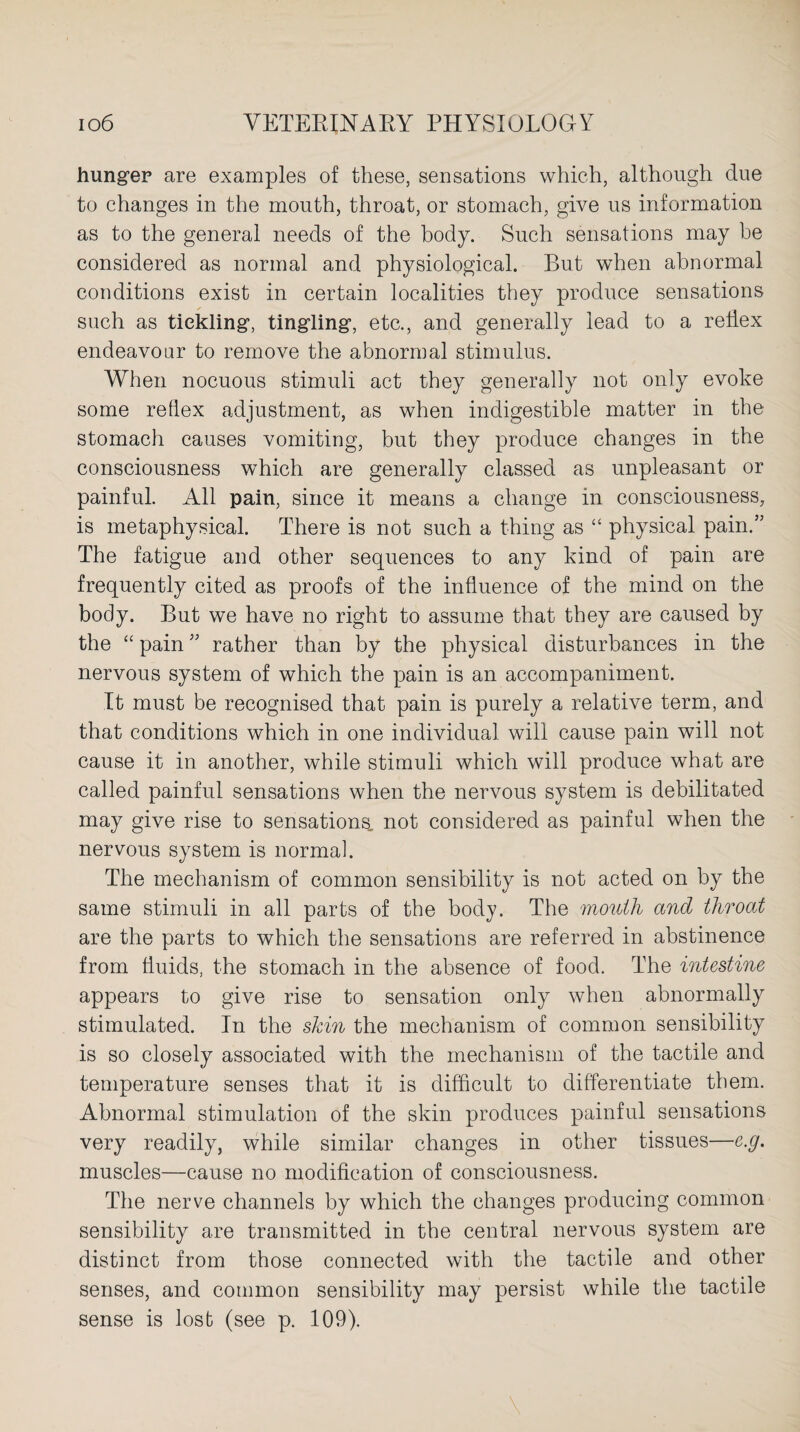 hunger are examples of these, sensations which, although due to changes in the mouth, throat, or stomach, give us information as to the general needs of the body. Such sensations may be considered as normal and physiological. But when abnormal conditions exist in certain localities they produce sensations such as tickling, tingling, etc., and generally lead to a reflex endeavour to remove the abnormal stimulus. When nocuous stimuli act they generally not only evoke some reflex adjustment, as when indigestible matter in the stomach causes vomiting, but they produce changes in the consciousness which are generally classed as unpleasant or painful. All pain, since it means a change in consciousness, is metaphysical. There is not such a thing as “ physical pain.” The fatigue and other sequences to any kind of pain are frequently cited as proofs of the influence of the mind on the body. But we have no right to assume that they are caused by the “ pain ” rather than by the physical disturbances in the nervous system of which the pain is an accompaniment. It must be recognised that pain is purely a relative term, and that conditions which in one individual will cause pain will not cause it in another, while stimuli which will produce what are called painful sensations when the nervous system is debilitated may give rise to sensations, not considered as painful when the nervous system is normal. The mechanism of common sensibility is not acted on by the same stimuli in all parts of the body. The mouth ancl throat are the parts to which the sensations are referred in abstinence from fluids, the stomach in the absence of food. The intestine appears to give rise to sensation only when abnormally stimulated. In the skin the mechanism of common sensibility is so closely associated with the mechanism of the tactile and temperature senses that it is difficult to differentiate them. Abnormal stimulation of the skin produces painful sensations very readily, while similar changes in other tissues—c.g. muscles—cause no modification of consciousness. The nerve channels by which the changes producing common sensibility are transmitted in the central nervous system are distinct from those connected with the tactile and other senses, and common sensibility may persist while the tactile