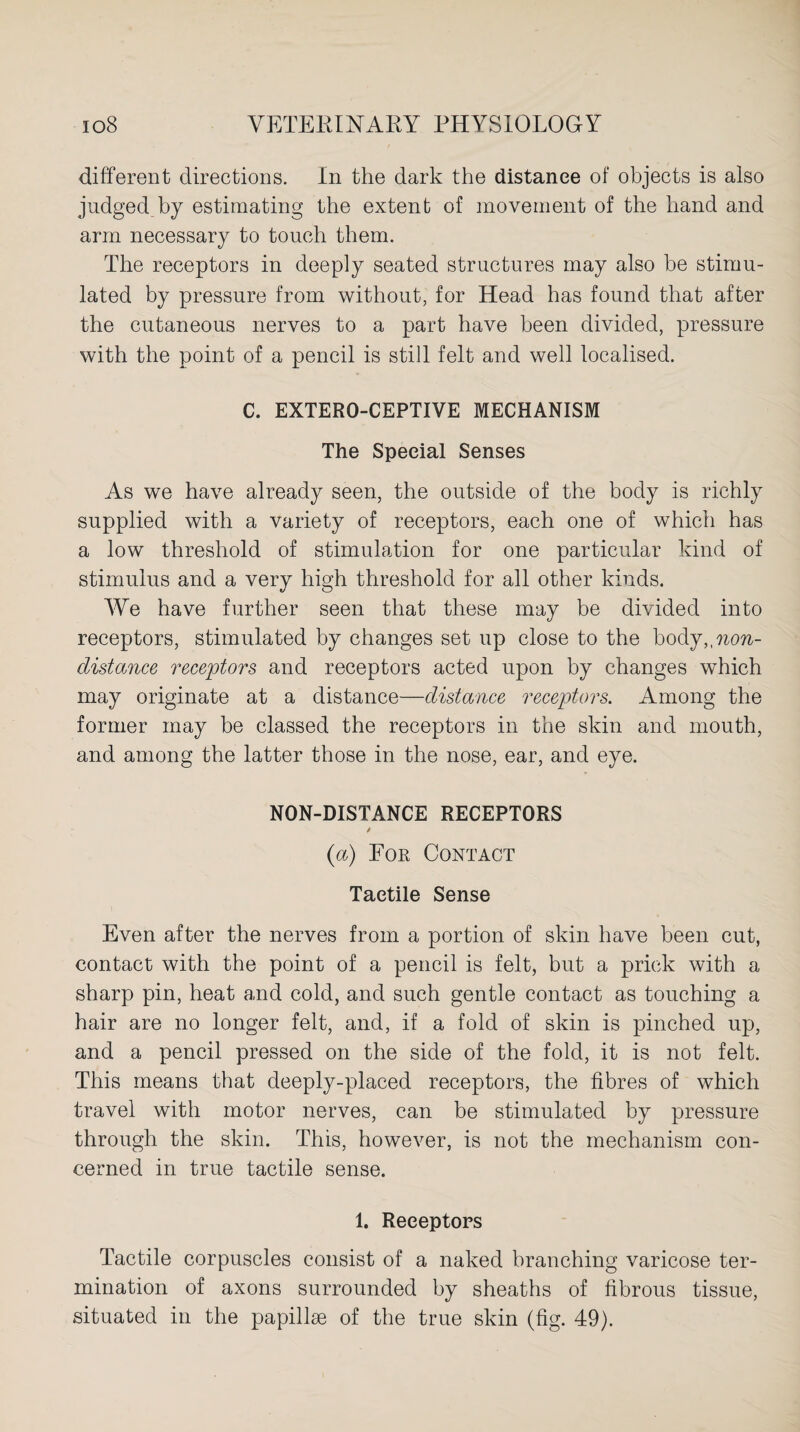 different directions. In the dark the distance of objects is also judged by estimating the extent of movement of the hand and arm necessary to touch them. The receptors in deeply seated structures may also be stimu¬ lated by pressure from without, for Head has found that after the cutaneous nerves to a part have been divided, pressure with the point of a pencil is still felt and well localised. C. EXTERO-CEPTIVE MECHANISM The Special Senses As we have already seen, the outside of the body is richly supplied with a variety of receptors, each one of which has a low threshold of stimulation for one particular kind of stimulus and a very high threshold for all other kinds. We have further seen that these may be divided into receptors, stimulated by changes set up close to the hody,,non¬ distance receptors and receptors acted upon by changes which may originate at a distance—distance receptors. Among the former may be classed the receptors in the skin and mouth, and among the latter those in the nose, ear, and eye. NON-DISTANCE RECEPTORS {a) For Contact Tactile Sense Even after the nerves from a portion of skin have been cut, contact with the point of a pencil is felt, but a prick with a sharp pin, heat and cold, and such gentle contact as touching a hair are no longer felt, and, if a fold of skin is pinched up, and a pencil pressed on the side of the fold, it is not felt. This means that deeply-placed receptors, the fibres of which travel with motor nerves, can be stimulated by pressure through the skin. This, however, is not the mechanism con¬ cerned in true tactile sense. 1. Receptors Tactile corpuscles consist of a naked branching varicose ter¬ mination of axons surrounded by sheaths of fibrous tissue, situated in the papillae of the true skin (fig. 49).