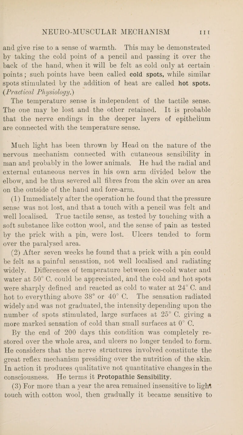 and give rise to a sense of warmth. This may be demonstrated by taking the cold point of a pencil and passing it over the back of the hand, when it will be felt as cold only at certain points ; such points have been called cold spots, while similar spots stimulated by the addition of heat are called hot spots. (.Practiced Physiology.) The temperature sense is independent of the tactile sense. The one may be lost and the other retained. It is probable that the nerve endings in the deeper layers of epithelium are connected with the temperature sense. Much light has been thrown by Head on the nature of the nervous mechanism connected with cutaneous sensibility in man and probably in the lower animals. He had the radial and external cutaneous nerves in his own arm divided below the elbow, and he thus severed all fibres from the skin over an area on the outside of the hand and fore-arm. (1) Immediately after the operation he found that the pressure sense was not lost, and that a touch with a pencil was felt and well localised. True tactile sense, as tested by touching with a soft substance like cotton wool, and the sense of pain as tested by the prick with a pin, were lost. Ulcers tended to form over the paralysed area. (2) After seven weeks he found that a prick with a pin could be felt as a painful sensation, not well localised and radiating widely. Differences of temperature between ice-cold water and water at 50° C. could be appreciated, and the cold and hot spots were sharply defined and reacted as cold to water at 24° C. and hot to everything above 38° or 40° C. The sensation radiated widely and was not graduated, the intensity depending upon the number of spots stimulated, large surfaces at 25° C. giving a more marked sensation of cold than small surfaces at 0° C. By the end of 200 days this condition was completely re¬ stored over the whole area, and ulcers no longer tended to form. He considers that the nerve structures involved constitute the great reflex mechanism presiding over the nutrition of the skin. In action it produces qualitative not quantitative changes in the consciousness. He terms it Protopathie Sensibility. (3) For more than a year the area remained insensitive to light touch with cotton wool, then gradually it became sensitive to